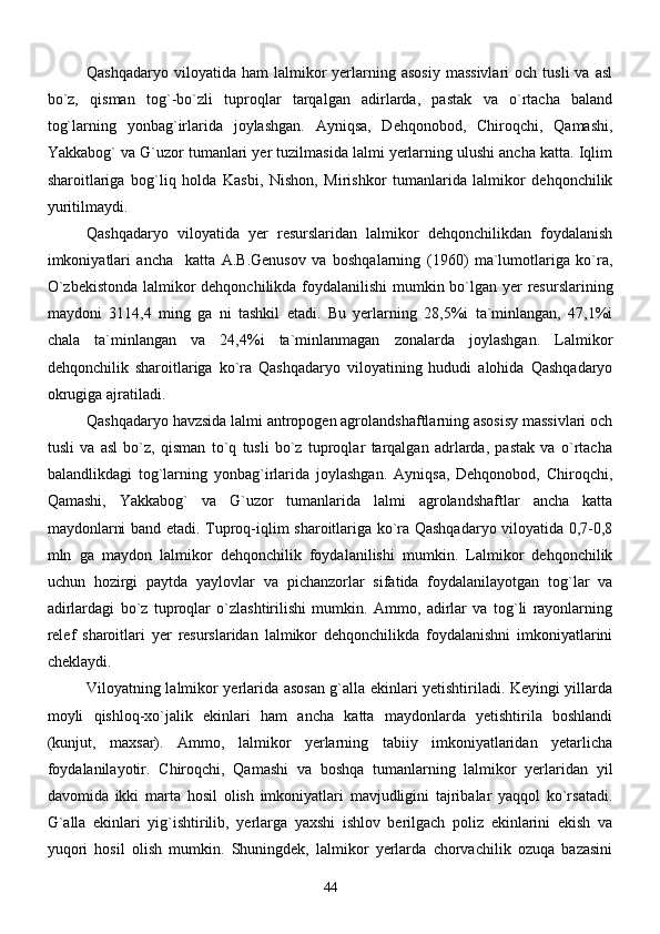 Qashqadaryo  viloyatida  ham   lalmikor   yerlarning  asosiy  massivlari   och  tusli  va   asl
bo`z,   qisman   tog`-bo`zli   tuproqlar   tarqalgan   adirlarda,   pastak   va   o`rtacha   baland
tog`larning   yonbag`irlarida   joylashgan.   Ayniqsa,   Dehqonobod,   Chiroqchi,   Qamashi,
Yakkabog` va G`uzor tumanlari yer tuzilmasida lalmi yerlarning ulushi ancha katta. Iqlim
sharoitlariga   bog`liq   holda   Kasbi,   Nishon,   Mirishkor   tumanlarida   lalmikor   dehqonchilik
yuritilmaydi.      
Qashqadaryo   viloyatida   yer   resurslaridan   lalmikor   dehqonchilikdan   foydalanish
imkoniyatlari   ancha     katta   A.B.Genusov   va   boshqalarning   (1960)   ma`lumotlariga   ko`ra,
O`zbekistonda  lalmikor dehqonchilikda foydalanilishi mumkin bo`lgan yer  resurslarining
maydoni   3114,4   ming   ga   ni   tashkil   etadi.   Bu   yerlarning   28,5%i   ta`minlangan,   47,1%i
chala   ta`minlangan   va   24,4%i   ta`minlanmagan   zonalarda   joylashgan.   Lalmikor
dehqonchilik   sharoitlariga   ko`ra   Qashqadaryo   viloyatining   hududi   alohida   Qashqadaryo
okrugiga ajratiladi.
Qashqadaryo havzsida lalmi antropogen agrolandshaftlarning asosisy massivlari och
tusli   va   asl   bo`z,   qisman   to`q   tusli   bo`z   tuproqlar   tarqalgan   adrlarda,   pastak   va   o`rtacha
balandlikdagi   tog`larning   yonbag`irlarida   joylashgan.   Ayniqsa,   Dehqonobod,   Chiroqchi,
Qamashi,   Yakkabog`   va   G`uzor   tumanlarida   lalmi   agrolandshaftlar   ancha   katta
maydonlarni band etadi.   Tuproq-iqlim sharoitlariga ko`ra Qashqadaryo viloyatida 0,7-0,8
mln   ga   maydon   lalmikor   dehqonchilik   foydalanilishi   mumkin.   Lalmikor   dehqonchilik
uchun   hozirgi   paytda   yaylovlar   va   pichanzorlar   sifatida   foydalanilayotgan   tog`lar   va
adirlardagi   bo`z   tuproqlar   o`zlashtirilishi   mumkin.   Ammo,   adirlar   va   tog`li   rayonlarning
relef   sharoitlari   yer   resurslaridan   lalmikor   dehqonchilikda   foydalanishni   imkoniyatlarini
cheklaydi.
Viloyatning lalmikor yerlarida asosan g`alla ekinlari yetishtiriladi. Keyingi yillarda
moyli   qishloq-xo`jalik   ekinlari   ham   ancha   katta   maydonlarda   yetishtirila   boshlandi
(kunjut,   maxsar).   Ammo,   lalmikor   yerlarning   tabiiy   imkoniyatlaridan   yetarlicha
foydalanilayotir.   Chiroqchi,   Qamashi   va   boshqa   tumanlarning   lalmikor   yerlaridan   yil
davomida   ikki   marta   hosil   olish   imkoniyatlari   mavjudligini   tajribalar   yaqqol   ko`rsatadi.
G`alla   ekinlari   yig`ishtirilib,   yerlarga   yaxshi   ishlov   berilgach   poliz   ekinlarini   ekish   va
yuqori   hosil   olish   mumkin.   Shuningdek,   lalmikor   yerlarda   chorvachilik   ozuqa   bazasini
44 