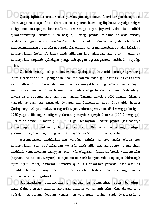 Quruq   iqlimli   sharoitlarda   sug`oriladigan   agrolandshaftlarni   o`rganish   ayniqsa
ahamiyatga   katta   ega.   Cho`l   sharoitlarida   sug`orish   bilan   bog`liq   holda   vujudga   kelgan
o`ziga   xos   antropogen   landshaftlarni   o`z   ichiga   olgan   joylarni   voha   deb   atalishi
ajdodlarimizning   leksikoni   bilan   bog`liq.   Hozirgi   paytda   ko`pgina   hollarda   bunday
landshaftlar  agroirrigatsion landshaftlar  deb nomlanadi. Sug`oriladigan yerlarda landshaft
komponentlarining o`zgarishi natijasida ular orasida yangi mutanosiblik vujudga keladi va
xususiyatlariga   ko`ra   tub   tabiiy   landshaftlardan   farq   qiladigan,   ammo   ayrim   umumiy
xususiyatlari   saqlanib   qoladigan   yangi   antropogen   agroirrigatsion   landshaft     vujudga
keladi.
O`zbekistonning boshqa hududlari kabi Qashqadaryo havzasida ham quruq va issiq
iqlim sharoitlarida sun iy sug`orish inson mehnati unumdorligini oshirishning eng asosiy
va qudratli omilidir. Shu sababli ham bu yerda insoniyat tarixining dastlabki davrlaridayoq
suv   resurslaridan   unumli   va   tejamkorona   foydalanishga   harakat   qilingan.   Qashqadaryo
havzasida   antropogen   agroirrigatsion   landshaftlarning   maydoni   XX   asrning   ikkinchi
yarmida   ayniqsa   tez   kengaydi.   Mavjud   ma lumotlarga   ko`ra   1915-yilda   hozirgi	

Qashqadaryo viloyati hududida sug`oriladigan yerlarning maydoni 63,4 ming ga bo`lgan.
1950-yilga   kelib   sug`oriladigan   yerlarninng   maydoni   qariyb   2   marta   (120,0   ming   ga),
1970-yilda   deyarli   3   marta   (171,5   ming   ga)   kengaygan.   Hozirgi   paytda   Qashqadaryo
viloyatidagi   sug`oriladigan   yerlarning   maydoni   2008-yilda   viloyatda   sug`oriladigan
yerlarning maydoni 514,2 ming ga ni, 2013-yilda esa 515,5 ming ga ni, tashkil etdi. 
       Agroirrigatson   landshaftlarning   vujudga   kelishi   va   rivojlanishi   o`ziga   xos
xususiyatlarga   ega.   Sug`oriladigan   yerlarda   landshaftlarning   antropogen   o`zgarishida
landshaft   komponentlari   muayyan   izchillikda   o`zgaradi:   dastavval   biotik   komponentlar
(hayvonot  va nabotot dunyosi), so`ngra esa nobiotik komponentlar  (tuproqlar, hidrologik
rejim,   iqlim,   relief)   o`zgaradi.   Shunday   qilib,   sug`oriladigan   yerlarda   inson   o`zining
xo`jalik   faoliyati   jarayonida   geologik   asosdan   tashqari   landshaftning   barcha
komponentlarini o`zgartiradi.
       Sug`oriladigan   dehqonchilik   qilinadigan   va   o`zgarishlar   sodir   bo`ladigan
mezorelefning   asosiy   xillarini   allyuvial,   gumbaz   va   qatlamli   tekisliklar,   daryolarning
vodiylari,   terrasalari,   deltalari   konussimon   yotqiziqlari   tashkil   etadi.   Mezorelefning
47 