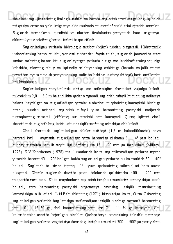 shakllari,   tog`   jinslarining   litalogik   tarkibi   va   hamda   sug`orish   texnikasiga   bog`liq   holda
irrigatsiya errozion yoki irrigatsiya-akkumulyativ mikrorelef shakllarini  ajratish mumkin.
Sug`orish   tarmoqlarini   qurulishi   va   ulardan   foydalanish   jarayonida   ham   irrigatsiya-
akkumulyativ relefning har xil turlari barpo etiladi.
       Sug`oriladigan   yerlarda   hidrologik   tartibot   (rejim)   tubdan   o`zgaradi.   Hidrotexnik
inshootlarning   barpo   etilishi,   yer   osti   suvlaridan   foydalanish,   sug`orish   jarayonida   sizot
suvlari sathining ko`tarilishi sug`orilayotgan yerlarda o`ziga xos landshaftlarning vujudga
kelishida,   ularning   tabiiy   va   iqtisodiy   salohiyatining   oshishiga   (hamda   xo`jalik   nuqtai
nazaridan ayrim noxush jarayonlarning sodir bo`lishi va kuchayishidagi) bosh omillardan
biri hisoblanadi. 
        Sug`oriladigan   maydonlarda   o`ziga   xos   mikroiqlim   sharoitlari   vujudga   keladi:
mikroiqlim 2,0   3,0 m balandlikka qadar o`zgaradi,sug`orish tufayli hududning radiasiya
balansi   haydalgan   va   sug`oriladigan   yuzalar   alobedosi   miqdorining   kamayishi   hisobiga
ortadi;   bundan   tashqari   sug`orish   tufayli   yuza   haroratining   pasayishi   natijasida
tuproqlarning   samarali   (effektiv)   nur   taratishi   ham   kamayadi.   Quruq   iqlimni   cho`l
sharoitlarida sug`orib bug`latish uchun issiqlik sarfining oshishiga olib keladi. 
Cho`l   sharoitida   sug`oriladigan   dalalar   ustidagi   (1,5   m   balandlikkacha)   havo
harorati   iyul     avgustda   sug`oriladigan   yuza   haroratiga   nisbatan   3     4
  0  
past   bo`ladi.
bunday   sharoitda   namlik   taqchilligi   (defisiti)   esa   15     20   mm   ga   farq   qiladi   (Milkov,	

1978).   K.V.Kuvshenov   (1978)   ma lumotlarida   ko`ra   sug`orilmaydigan   yerlarda   tuproq	

yuzasida harorat 60   70	
 0
  bo`lgan holda sug`oriladigan yerlarda bu ko`rsatkich 30   40	 0
bo`ladi.   Sug`orish   ta sirida   tuproq	
 yuza   qatlamining   mikroiqlimi   ham   ancha
o`zgaradi.   Chunki   sug`orish   davrida   paxta   dalalarida   qo`shimcha   400     900   mm	

miqdorida nam oladi. Katta maydonlarni sug`orish issiqlik resurslarini kamayishiga sabab
bo`ladi,   zero   haroratning   pasayishi   vegetatsiya   davridagi   issiqlik   resurslarining
kamayishiga   olib   keladi.   L.N.Babushkinning   (1971)   hisoblariga   ko`ra,   O`rta   Osiyoning
sug`oriladigan yerlarida bug`lanishga sarflanadigan issiqlik hisobiga samarali haroratning
jami   10     15   %   ga,   faol   haroratlarning   jami   esa   7     11   %   ga   kamayadi.   Shu	
 
ko`rsatkichlar   asosida   bajarilgan   hisoblar   Qashqadaryo   havzasining   tekislik   qismidagi
sug`oriladigan yerlarda vegetatsiya davridagi issiqlik resurslari 300   500	
 0  
ga pasayishini
4853 