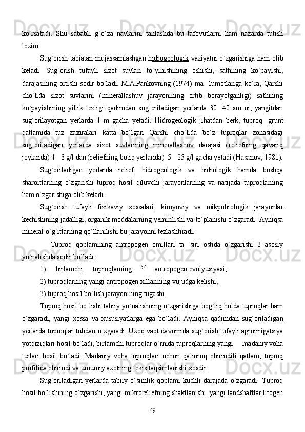 ko`rsatadi.   Shu   sababli   g`o`za   navlarini   tanlashda   bu   tafovutlarni   ham   nazarda   tutish
lozim. 
       Sug`orish tabiatan mujassamlashgan h idrogeologik   vaziyatni o`zgarishiga ham olib
keladi.   Sug`orish   tufayli   sizot   suvlari   to`yinishining   oshishi,   sathining   ko`payishi,
darajasining ortishi sodir bo`ladi. M.A.Pankovning (1974) ma lumotlariga ko`ra, Qarshi
cho`lida   sizot   suvlarini   (minerallashuv   jarayonining   ortib   borayotganligi)   sathining
ko`payishining   yillik   tezligi   qadimdan   sug`oriladigan   yerlarda   30 40   sm   ni,   yangitdan	

sug`orilayotgan   yerlarda   1   m   gacha   yetadi.   Hidrogeologik   jihatdan   berk,   tuproq grunt	

qatlamida   tuz   zaxiralari   katta   bo`lgan   Qarshi   cho`lida   bo`z   tuproqlar   zonasidagi
sug`oriladigan   yerlarda   sizot   suvlarining   minerallashuv   darajasi   (reliefning   qavariq
joylarida) 1 3 g/l dan (reliefning botiq yerlarida)  5 25 g/l gacha yetadi (Hasanov, 1981).	
 
       Sug`oriladigan   yerlarda   relief,   hidrogeologik   va   hidrologik   hamda   boshqa
sharoitlarning   o`zgarishi   tuproq   hosil   qiluvchi   jarayonlarning   va   natijada   tuproqlarning
ham o`zgarishiga olib keladi. 
        Sug`orish   tufayli   fizikaviy   xossalari,   kimyoviy   va   mikpobiologik   jarayonlar
kechishining jadalligi, organik moddalarning yemirilishi va to`planishi o`zgaradi. Ayniqsa
mineral o`g`itlarning qo`llanilishi bu jarayonni tezlashtiradi. 
              Tuproq   qoplamining   antropogen   omillari   ta siri   ostida   o`zgarishi   3   asosiy	

yo`nalishda sodir bo`ladi:
1)   birlamchi   tuproqlarning antropogen evolyusiyasi;
2) tuproqlarning yangi antropogen xillarining vujudga kelishi;
3) tuproq hosil bo`lish jarayonining tugashi.
       Tuproq hosil bo`lishi tabiiy yo`nalishning o`zgarishiga bog`liq holda tuproqlar ham
o`zgaradi,   yangi   xossa   va   xususiyatlarga   ega   bo`ladi.   Ayniqsa   qadimdan   sug`oriladigan
yerlarda tuproqlar tubdan o`zgaradi. Uzoq vaqt davomida sug`orish tufayli agroirrigatsiya
yotqiziqlari hosil bo`ladi, birlamchi tuproqlar o`rnida tuproqlarning yangi   madaniy voha	

turlari   hosil   bo`ladi.   Madaniy   voha   tuproqlari   uchun   qalinroq   chirindili   qatlam,   tuproq
profilida chirindi va umumiy azotning tekis taqsimlanishi xosdir. 
       Sug`oriladigan   yerlarda   tabiiy   o`simlik   qoplami   kuchli   darajada   o`zgaradi.   Tuproq
hosil bo`lishining o`zgarishi, yangi mikroreliefning shakllanishi, yangi landshaftlar litogen
4954 