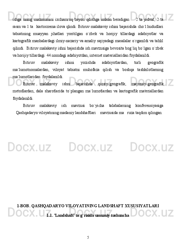 ishga   uning   mazmumini   ixchamroq   bayon   qilishga   imkon   beradigan         2   ta   jadval,   2   ta
rasm va 1 ta   kartosxema ilova qlindi. Bitiruv malakaviy ishini bajarishda cho`l hududlari
tabiatining   muayyan   jihatlari   yoritilgan   o`zbek   va   horijiy   tillardagi   adabiyotlar   va
kartografik manbalardagi ilmiy-nazariy va amaliy sajiyadagi masalalar o`rganildi va tahlil
qilindi.  Bitiruv malakaviy ishni bajarishda ish mavzusiga bevosita bog`liq bo`lgan o`zbek
va horijiy tillardagi  44 nomdagi adabiyotdan, internet materiallaridan foydalanildi.
Bitiruv   malakaviy   ishini   yozishda   adabiyotlardan,   turli   geografik
ma`lumotnomalardan,   viloyat   tabiatni   muhofaza   qilish   va   boshqa   tashkilotlarning
ma`lumotlaridan  foydalanildi.
Bitiruv   malakaviy   ishni   bajarishda   qiosiy-geografik,   majmuiy-geografik
metodlardan,   dala   sharotlarida   to`plangan   ma`lumotlardan   va   kartografik   materiallardan
foydalanildi.
Bitiruv   malakaviy   ish   mavzusi   bo`yicha   talabalarning   konferensiyasiga
Qashqadaryo viloyatining madaniy landshaftlari  mavzusida ma ruza taqdim qilingan.  
1-BOB.   QASHQADARYO VILOYATINING LANDSHAFT XUSUSIYATLARI
1.1.  Landshaft  to`g`risida umumiy tushuncha	
 
5 