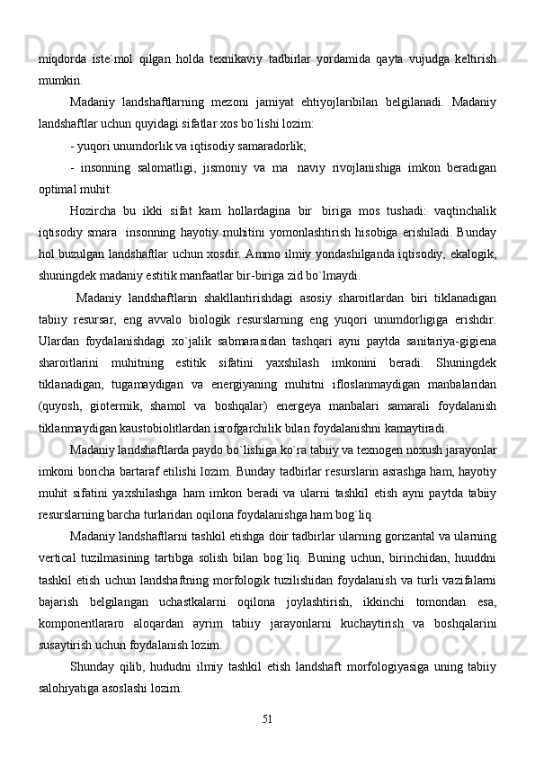 miqdorda   iste`mol   qilgan   holda   texnikaviy   tadbirlar   yordamida   qayta   vujudga   keltirish
mumkin.
Madaniy   landshaftlarning   mezoni   jamiyat   ehtiyojlaribilan   belgilanadi.   Madaniy
landshaftlar uchun quyidagi sifatlar xos bo`lishi lozim:
- yuqori unumdorlik va iqtisodiy samaradorlik;
-   insonning   salomatligi,   jismoniy   va   ma naviy   rivojlanishiga   imkon   beradigan
optimal muhit.
     Hozircha   bu   ikki   sifat   kam   hollardagina   bir biriga   mos   tushadi:   vaqtinchalik	

iqtisodiy   smara     insonning   hayotiy   muhitini   yomonlashtirish   hisobiga   erishiladi.   Bunday
hol buzulgan landshaftlar uchun xosdir. Ammo ilmiy yondashilganda iqtisodiy, ekalogik,
shuningdek madaniy estitik manfaatlar bir-biriga zid bo`lmaydi. 
     Madaniy   landshaftlarin   shakllantirishdagi   asosiy   sharoitlardan   biri   tiklanadigan
tabiiy   resursar,   eng   avvalo   biologik   resurslarning   eng   yuqori   unumdorligiga   erishdir.
Ulardan   foydalanishdagi   xo`jalik   sabmarasidan   tashqari   ayni   paytda   sanitariya-gigiena
sharoitlarini   muhitning   estitik   sifatini   yaxshilash   imkonini   beradi.   Shuningdek
tiklanadigan,   tugamaydigan   va   energiyaning   muhitni   ifloslanmaydigan   manbalaridan
(quyosh,   giotermik,   shamol   va   boshqalar)   energeya   manbalari   samarali   foydalanish
tiklanmaydigan kaustobiolitlardan isrofgarchilik bilan foydalanishni kamaytiradi. 
    Madaniy landshaftlarda paydo bo`lishiga ko`ra tabiiy va texnogen noxush jarayonlar
imkoni boricha bartaraf etilishi lozim. Bunday tadbirlar resurslarin asrashga ham, hayotiy
muhit   sifatini   yaxshilashga   ham   imkon   beradi   va   ularni   tashkil   etish   ayni   paytda   tabiiy
resurslarning barcha turlaridan oqilona foydalanishga ham bog`liq. 
       Madaniy landshaftlarni tashkil etishga doir tadbirlar ularning gorizantal va ularning
vertical   tuzilmasining   tartibga   solish   bilan   bog`liq.   Buning   uchun,   birinchidan,   huuddni
tashkil   etish   uchun   landshaftning   morfologik   tuzilishidan   foydalanish   va   turli   vazifalarni
bajarish   belgilangan   uchastkalarni   oqilona   joylashtirish,   ikkinchi   tomondan   esa,
komponentlararo   aloqardan   ayrim   tabiiy   jarayonlarni   kuchaytirish   va   boshqalarini
susaytirish uchun foydalanish lozim. 
      Shunday   qilib,   hududni   ilmiy   tashkil   etish   landshaft   morfologiyasiga   uning   tabiiy
salohiyatiga asoslashi lozim.
51 