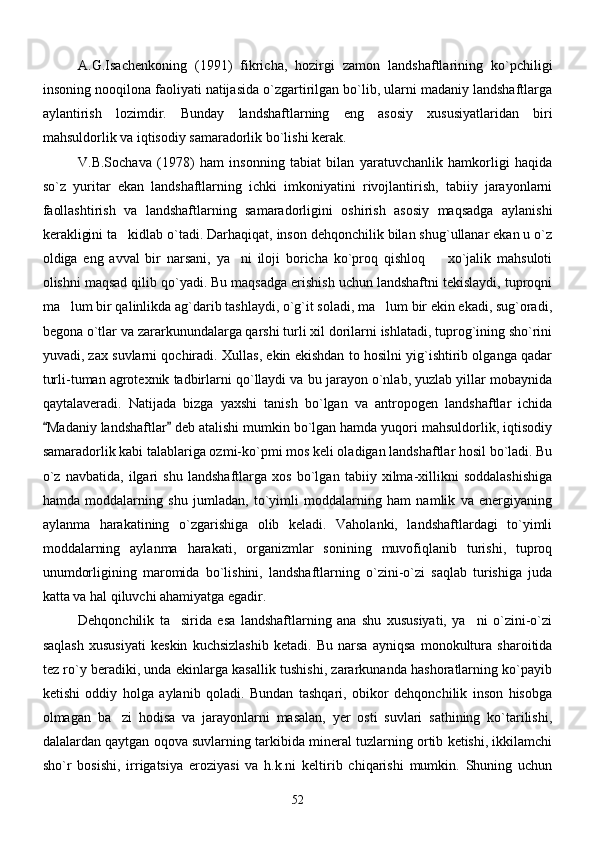 A.G.Isachenkoning   (1991)   fikricha,   hozirgi   zamon   landshaftlarining   ko`pchiligi
insoning nooqilona faoliyati natijasida o`zgartirilgan bo`lib, ularni madaniy landshaftlarga
aylantirish   lozimdir.   Bunday   landshaftlarning   eng   asosiy   xususiyatlaridan   biri
mahsuldorlik va iqtisodiy samaradorlik bo`lishi kerak.
V.B.Sochava   (1978)   ham   insonning   tabiat   bilan   yaratuvchanlik   hamkorligi   haqida
so`z   yuritar   ekan   landshaftlarning   ichki   imkoniyatini   rivojlantirish,   tabiiy   jarayonlarni
faollashtirish   va   landshaftlarning   samaradorligini   oshirish   asosiy   maqsadga   aylanishi
kerakligini ta kidlab o`tadi. Darhaqiqat, inson dehqonchilik bilan shug`ullanar ekan u o`z
oldiga   eng   avval   bir   narsani,   ya ni   iloji   boricha   ko`proq   qishloq     xo`jalik   mahsuloti	
 
olishni maqsad qilib qo`yadi. Bu maqsadga erishish uchun landshaftni tekislaydi, tuproqni
ma lum bir qalinlikda ag`darib tashlaydi, o`g`it soladi, ma lum bir ekin ekadi, sug`oradi,	
 
begona o`tlar va zararkunundalarga qarshi turli xil dorilarni ishlatadi, tuprog`ining sho`rini
yuvadi, zax suvlarni qochiradi. Xullas, ekin ekishdan to hosilni yig`ishtirib olganga qadar
turli-tuman agrotexnik tadbirlarni qo`llaydi va bu jarayon o`nlab, yuzlab yillar mobaynida
qaytalaveradi.   Natijada   bizga   yaxshi   tanish   bo`lgan   va   antropogen   landshaftlar   ichida
Madaniy landshaftlar  deb atalishi mumkin bo`lgan hamda yuqori mahsuldorlik, iqtisodiy	
 
samaradorlik kabi talablariga ozmi-ko`pmi mos keli oladigan landshaftlar hosil bo`ladi. Bu
o`z   navbatida,   ilgari   shu   landshaftlarga   xos   bo`lgan   tabiiy   xilma-xillikni   soddalashishiga
hamda   moddalarning   shu   jumladan,   to`yimli   moddalarning   ham   namlik   va   energiyaning
aylanma   harakatining   o`zgarishiga   olib   keladi.   Vaholanki,   landshaftlardagi   to`yimli
moddalarning   aylanma   harakati,   organizmlar   sonining   muvofiqlanib   turishi,   tuproq
unumdorligining   maromida   bo`lishini,   landshaftlarning   o`zini-o`zi   saqlab   turishiga   juda
katta va hal qiluvchi ahamiyatga egadir.
Dehqonchilik   ta sirida   esa   landshaftlarning   ana   shu   xususiyati,   ya ni   o`zini-o`zi	
 
saqlash   xususiyati   keskin   kuchsizlashib   ketadi.   Bu   narsa   ayniqsa   monokultura   sharoitida
tez ro`y beradiki, unda ekinlarga kasallik tushishi, zararkunanda hashoratlarning ko`payib
ketishi   oddiy   holga   aylanib   qoladi.   Bundan   tashqari,   obikor   dehqonchilik   inson   hisobga
olmagan   ba zi   hodisa   va   jarayonlarni   masalan,   yer   osti   suvlari   sathining   ko`tarilishi,	

dalalardan qaytgan oqova suvlarning tarkibida mineral tuzlarning ortib ketishi, ikkilamchi
sho`r   bosishi,   irrigatsiya   eroziyasi   va   h.k.ni   keltirib   chiqarishi   mumkin.   Shuning   uchun
52 