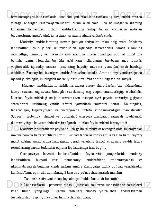 ham   antropogen   landshaftlarda   inson   faoliyati   bilan   landshaftlarning   rivojlanishi   orasida
yuzaga   keladigan   qarama-qarshiliklarni   oldini   olish   yoki   juda   bo`lmaganda   ularning
ko`lamini   kamaytirish   uchun   landshaftlarning   tashqi   ta sir   kuchlariga   nisbatan
barqarorligini aniqlab olish katta ilmiy va amaliy ahamiyat kasb etadi.
Madaniy   landshaftlarning   mezoni   jamiyat   ehtiyojlari   bilan   belgilanadi.   Madaniy
landshaftlar   uchun   yuqori   unumdorlik   va   iqtisodiy   samaradorlik   hamda   insonning
salomatligi ,   jismoniy   va   ma ` naviy   rivojlanishiga   imkon   beradigan   optimal   muhit   xos
bo ` lishi   lozim .   Hozircha   bu   ikki   sifat   kam   hollardagina   bir – biriga   mos   tushadi :
vaqtinchalik   iqtisodiy   samara     insonning   hayotiy   muhitini   yomonlashtirish   hisobiga
erishiladi .   Bunday   hol   buzulgan   landshaftlar   uchun   xosdir .   Ammo   ilmiy   yondashilganda
iqtisodiy ,  ekalogik ,  shuningdek   madaniy - estitik   manfaatlar   bir - biriga   zid   bo ` lmaydi . 
     Madaniy   landshaftlarin   shakllantirishdagi   asosiy   sharoitlardan   biri   tiklanadigan
tabiiy   resursar ,   eng   avvalo   biologik   resurslarning   eng   yuqori   unumdorligiga   erishishdir .
Ulardan   foydalanishdagi   xo ` jalik   samarasidan   tashqari   ayni   paytda   sanitariya - gigiyena
sharoitlarini   muhitning   estitik   sifatini   yaxshilash   imkonini   beradi .   Shuningdek ,
tiklanadigan ,   tugamaydigan   va   energiyaning   muhitni   ifloslanmaydigan   manbalaridan
( Quyosh ,   giotermik ,   shamol   va   boshqalar )   energeya   manbalari   samarali   foydalanish
tiklanmaydigan   kaustobiolitlardan   isrofgarchilik   bilan   foydalanishni   kamaytiradi . 
Madaniy   landshaftlarda   paydo   bo ` lishiga   ko ` ra   tabiiy   va   texnogen   noxush   jarayonlar
imkoni   boricha   bartaraf   etilishi   lozim .   Bunday   tadbirlar   resurslarni   asrashga   ham ,   hayotiy
muhit   sifatini   yaxshilashga   ham   imkon   beradi   va   ularni   tashkil   etish   ayni   paytda   tabiiy
resurslarning   barcha   turlaridan   oqilona   foydalanishga   ham   bog ` liq . 
Qashqadaryo   havzasi   landshaftlaridan   foydalanish   jarayonlarida   madaniy
landshaftlarni   bunyod   etish ,   nomadaniy   landshaftlarin   milioratsiyalash   va
rikultivatsiyalash   bugungi   kunda   muhim   amaliy   ahamiyatga   molik   bo ` lgan   vazifalaadir .
Landshaftlarni optimallashtirishning 3 ta asosiy yo`nalishini ajratish mumkin:
1. Turli miliorativ usullardan foydalangan holda faol ta`sir ko`rsatish;
2. Landshaftlarni  parvarish qilish  (masalan, sanitariya maqsadlarida daraxtlarni	
 
kesib   turish,   yong`inga     qarshi   tadbirlar)   bunday   yo`nalishda   landshaftlardan
foydalanishning qat`iy meyorlari ham saqlanishi lozim;
53 