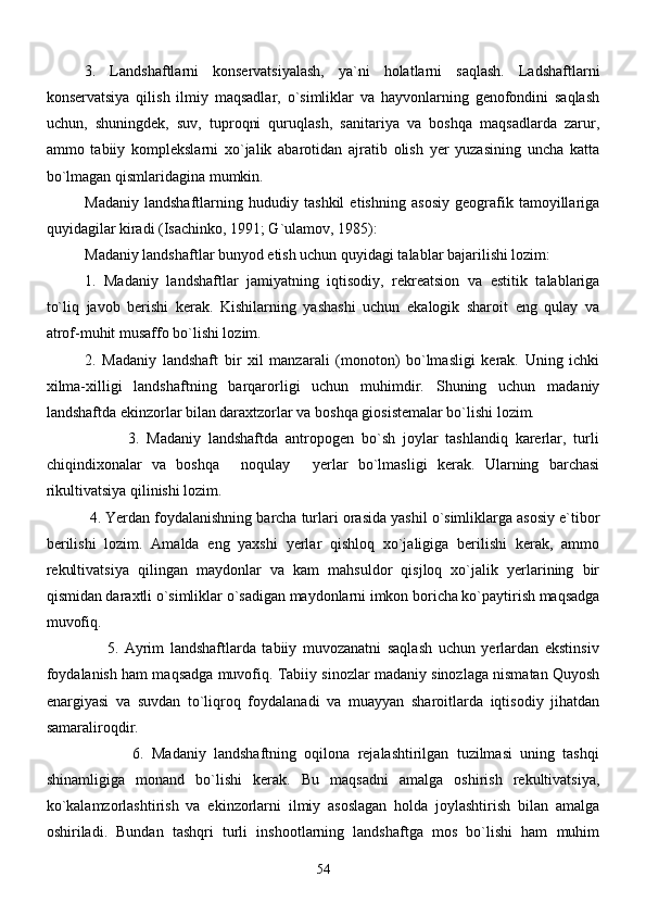 3.   Landshaftlarni   konservatsiyalash,   ya`ni   holatlarni   saqlash.   Ladshaftlarni
konservatsiya   qilish   ilmiy   maqsadlar,   o`simliklar   va   hayvonlarning   genofondini   saqlash
uchun,   shuningdek,   suv,   tuproqni   quruqlash,   sanitariya   va   boshqa   maqsadlarda   zarur,
ammo   tabiiy   komplekslarni   xo`jalik   abarotidan   ajratib   olish   yer   yuzasining   uncha   katta
bo`lmagan qismlaridagina mumkin.
       Madaniy   landshaftlarning   hududiy   tashkil   etishning   asosiy   geografik   tamoyillariga
quyidagilar kiradi (Isachinko, 1991; G`ulamov, 1985):
Madaniy landshaftlar bunyod etish uchun quyidagi talablar bajarilishi lozim:
1.   Madaniy   landshaftlar   jamiyatning   iqtisodiy,   rekreatsion   va   estitik   talablariga
to`liq   javob   berishi   kerak.   Kishilarning   yashashi   uchun   ekalogik   sharoit   eng   qulay   va
atrof-muhit musaffo bo`lishi lozim.
2.   Madaniy   landshaft   bir   xil   manzarali   (monoton)   bo`lmasligi   kerak.   Uning   ichki
xilma-xilligi   landshaftning   barqarorligi   uchun   muhimdir.   Shuning   uchun   madaniy
landshaftda ekinzorlar bilan daraxtzorlar va boshqa giosistemalar bo`lishi lozim.
                      3.   Madaniy   landshaftda   antropogen   bo`sh   joylar   tashlandiq   karerlar,   turli
chiqindixonalar   va   boshqa   noqulay   yerlar   bo`lmasligi   kerak.   Ularning   barchasi 
rikultivatsiya qilinishi lozim.
          4. Yerdan foydalanishning barcha turlari orasida yashil o`simliklarga asosiy e`tibor
berilishi   lozim.   Amalda   eng   yaxshi   yerlar   qishloq   xo`jaligiga   berilishi   kerak,   ammo
rekultivatsiya   qilingan   maydonlar   va   kam   mahsuldor   qisjloq   xo`jalik   yerlarining   bir
qismidan daraxtli o`simliklar o`sadigan maydonlarni imkon boricha ko`paytirish maqsadga
muvofiq.
                    5.   Ayrim   landshaftlarda   tabiiy   muvozanatni   saqlash   uchun   yerlardan   ekstinsiv
foydalanish ham maqsadga muvofiq. Tabiiy sinozlar madaniy sinozlaga nismatan Quyosh
enargiyasi   va   suvdan   to`liqroq   foydalanadi   va   muayyan   sharoitlarda   iqtisodiy   jihatdan
samaraliroqdir. 
                      6.   Madaniy   landshaftning   oqilona   rejalashtirilgan   tuzilmasi   uning   tashqi
shinamligiga   monand   bo`lishi   kerak.   Bu   maqsadni   amalga   oshirish   rekultivatsiya,
ko`kalamzorlashtirish   va   ekinzorlarni   ilmiy   asoslagan   holda   joylashtirish   bilan   amalga
oshiriladi.   Bundan   tashqri   turli   inshootlarning   landshaftga   mos   bo`lishi   ham   muhim
54 