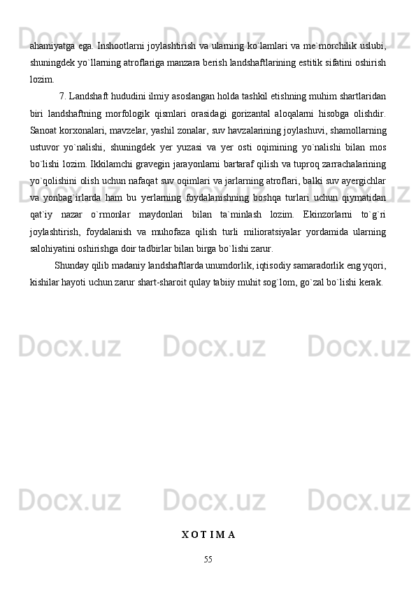 ahamiyatga ega. Inshootlarni joylashtirish va ularning ko`lamlari va me`morchilik uslubi,
shuningdek yo`llarning atroflariga manzara berish landshaftlarining estitik sifatini oshirish
lozim. 
           7. Landshaft hududini ilmiy asoslangan holda tashkil etishning muhim shartlaridan
biri   landshaftning   morfologik   qismlari   orasidagi   gorizantal   aloqalarni   hisobga   olishdir.
Sanoat korxonalari, mavzelar, yashil zonalar, suv havzalarining joylashuvi, shamollarning
ustuvor   yo`nalishi,   shuningdek   yer   yuzasi   va   yer   osti   oqimining   yo`nalishi   bilan   mos
bo`lishi lozim. Ikkilamchi gravegin jarayonlarni bartaraf qilish va tuproq zarrachalarining
yo`qolishini olish uchun nafaqat suv oqimlari va jarlarning atroflari, balki suv ayergichlar
va   yonbag`irlarda   ham   bu   yerlarning   foydalanishning   boshqa   turlari   uchun   qiymatidan
qat`iy   nazar   o`rmonlar   maydonlari   bilan   ta`minlash   lozim.   Ekinzorlarni   to`g`ri
joylashtirish,   foydalanish   va   muhofaza   qilish   turli   milioratsiyalar   yordamida   ularning
salohiyatini oshirishga doir tadbirlar bilan birga bo`lishi zarur. 
Shunday qilib madaniy landshaftlarda unumdorlik, iqtisodiy samaradorlik eng yqori,
kishilar hayoti uchun zarur shart-sharoit qulay tabiiy muhit sog`lom, go`zal bo`lishi kerak.
X O T I M A
55 