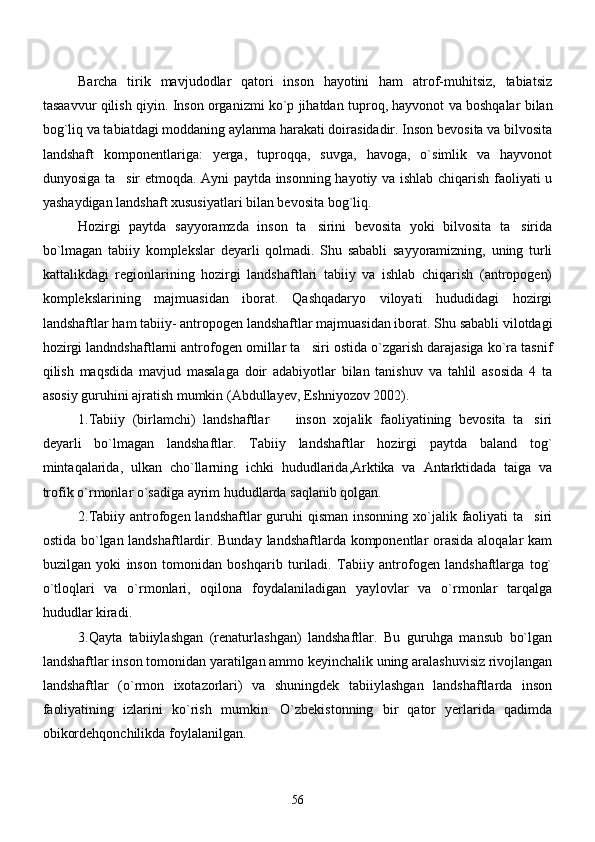 Barcha   tirik   mavjudodlar   qatori   inson   hayotini   ham   atrof-muhitsiz,   tabiatsiz
tasaavvur qilish qiyin.   Inson organizmi ko`p jihatdan tuproq, hayvonot va boshqalar bilan
bog`liq va tabiatdagi moddaning aylanma harakati doirasidadir. Inson bevosita va bilvosita
landshaft   komponentlariga:   yerga,   tuproqqa,   suvga,   havoga,   o`simlik   va   hayvonot
dunyosiga ta sir etmoqda. Ayni paytda insonning hayotiy va ishlab chiqarish faoliyati u
yashaydigan landshaft xususiyatlari bilan bevosita bog`liq.
Hozirgi   paytda   sayyoramzda   inson   ta sirini   bevosita   yoki   bilvosita   ta sirida	
 
bo`lmagan   tabiiy   komplekslar   deyarli   qolmadi.   Shu   sababli   sayyoramizning,   uning   turli
kattalikdagi   regionlarining   hozirgi   landshaftlari   tabiiy   va   ishlab   chiqarish   (antropogen)
komplekslarining   majmuasidan   iborat.   Qashqadaryo   viloyati   hududidagi   hozirgi
landshaftlar ham tabiiy- antropogen landshaftlar majmuasidan iborat. Shu sababli vilotdagi
hozirgi landndshaftlarni antrofogen omillar ta siri ostida o`zgarish darajasiga ko`ra tasnif

qilish   maqsdida   mavjud   masalaga   doir   adabiyotlar   bilan   tanishuv   va   tahlil   asosida   4   ta
asosiy guruhini ajratish mumkin (Abdullayev, Eshniyozov 2002).
1.Tabiiy   (birlamchi)   landshaftlar     inson   xojalik   faoliyatining   bevosita   ta siri	
 
deyarli   bo`lmagan   landshaftlar.   Tabiiy   landshaftlar   hozirgi   paytda   baland   tog`
mintaqalarida,   ulkan   cho`llarning   ichki   hududlarida,Arktika   va   Antarktidada   taiga   va
trofik o`rmonlar o`sadiga ayrim hududlarda saqlanib qolgan.
2.Tabiiy antrofogen landshaftlar  guruhi  qisman  insonning xo`jalik faoliyati  ta siri	

ostida bo`lgan landshaftlardir. Bunday landshaftlarda komponentlar orasida  aloqalar kam
buzilgan   yoki   inson   tomonidan   boshqarib   turiladi.   Tabiiy   antrofogen   landshaftlarga   tog`
o`tloqlari   va   o`rmonlari,   oqilona   foydalaniladigan   yaylovlar   va   o`rmonlar   tarqalga
hududlar kiradi. 
3.Qayta   tabiiylashgan   (renaturlashgan)   landshaftlar.   Bu   guruhga   mansub   bo`lgan
landshaftlar inson tomonidan yaratilgan ammo keyinchalik uning aralashuvisiz rivojlangan
landshaftlar   (o`rmon   ixotazorlari)   va   shuningdek   tabiiylashgan   landshaftlarda   inson
faoliyatining   izlarini   ko`rish   mumkin.   O`zbekistonning   bir   qator   yerlarida   qadimda
obikordehqonchilikda foylalanilgan.
56 