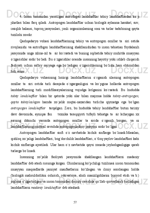 4.   Inson   tomonidan   yaratilgan   antrofogen   landshaftlar   tabiiy   landshaftlardan   ko`p
jihatlari   bilan   farq   qiladi.   Antropogen   landshaftlar   uchun   biologik   aylanma   harakat,   suv,
issiqlik balansi,  tuproq jarayonlari, jonli  organizmlarning soni  va turlar  tarkibining qayta
tuzilishi xosdir. 
Qashqadaryo   vohasi   landshaftlarining   tabiiy   va   antropogen   omillar   ta siri   ostida
rivojlanishi   va   antrofogen   landshaftlarining   shakllanishidan   to   inson   tabiatian   foydalanih
jarayonida unga xilma-xil  ta sir  ko`rsatadi  va buning oqibatida tabiiy muhitda muayyan	

o`zgarishlar sodir bo`ladi. Bu o`zgarishlar orasida insonning hayotiy yoki ishlab chiqarish
faoliyati   uchun   salbiy   sajiyaga   ega   bo`ladigan   o`zgarishlarning   bo`lishi   ham   ehtimoldan
holi emas.
Qashqadaryo   vohasining   hozirgi   landshaftlarini   o`rganish   ularning   antropogen
omillar   ta siri   ostida   turli   darajada   o`zgarganligini   va   ko`pgina   hollarda   antropogen	

landshaftlarning   turli   modifikasiyalarining   vujudga   kelganini   ko`rsatadi.   Bu   hududda
tabiiy   landshaftlar   bilan   bir   qatorda   yoki   ular   bilan   majmua   holda   tabiiy-antropogen,
qayta   tabiiylashgan   hamda   xo`jalik   nuqtai-nazaridan   turlicha   qiymatga   ega   bo`lgan
antropogen   landshaftlar     tarqalgan.   Zero,   bu   hududda   tabiiy   landshaftlar   butun   tarixiy
davr   davomida,   ayniqsa   fan     texnika   taraqqiyoti   tufayli   tabiatga   ta sir   kchaygan   xx	
 
asrning   ikkinchi   yarmida   antropogen   omillar   ta sirida   o`rganib   borgan,   ya ni	
 
landshaftlarning muttasil ravishda antropogenlashuv jarayoni sodir bo`lgan.
Antropogen   landshaftlar   sinfi   o`z   navbatida   kichik   sinflarga   bo`linadi.Masalan,
qishloq xo`jaligi landshaftlari, bog`dorchilik landshaftlari, o`tloq-yaylov landshaftlari kabi
kichik   sinflariga   ajratiladi.   Ular   ham   o`z   navbatida   qaysi   zonada   joylashganligiga   qarab
turlarga bo`linadi.
Insonning   xо‘jаlik   fаoliyati   jаrаyonidа   shаkllаngаn   lаndshаftlаrni   mаdаniy
lаndshаftlаr deb аtаsh rusumgа kirgan.  Olimlаrning kо‘pchiligi tuzilmаsi inson tomonidаn
muаyyan   mаqsаdlarda   jаmiyat   mаnfааtlаrini   kо‘zlаgаn   vа   ilmiy   аsoslаngаn   holdа
(biologik   mаhsuldorlikni   oshirish,   rekreаtsiya,   аholi   mаnzilgohlаrini   bunyod   etish   vа   b.)
oqilonа о‘zgаrtirilgаn va inson tomonidan doimiy ravishda qo`llab-quvvatlanib turiladigan
lаndshаftlаrni  mаdаniy lаndshаftlаr  deb аtаshаdi. 
57 