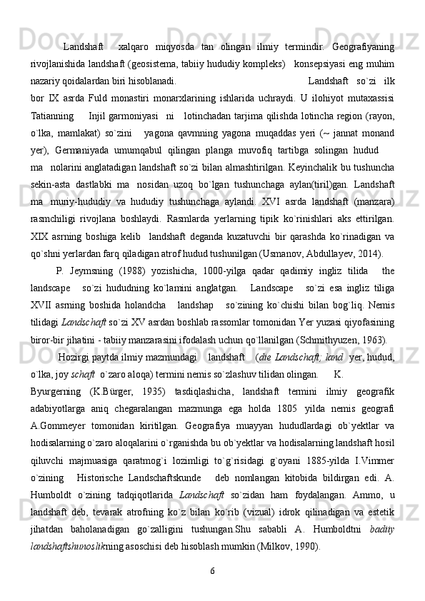 Landshaft   xalqaro   miqyosda   tan   olingan   ilmiy   termindir.   Geografiyaning 
rivojlanishida landshaft (geosistema, tabiiy hududiy kompleks)     konsepsiyasi eng muhim
nazariy qoidalardan biri hisoblanadi. Landshaft   so`zi   ilk
bor   IX   asrda   Fuld   monastiri   monarxlarining   ishlarida   uchraydi.   U   ilohiyot   mutaxassisi
Tatianning    Injil garmoniyasi ni      lotinchadan tarjima qilishda  lotincha region (rayon,	
 
o`lka,   mamlakat)   so`zini   yagona   qavmning   yagona   muqaddas   yeri   (~   jannat   monand	

yer),   Germaniyada   umumqabul   qilingan   planga   muvofiq   tartibga   solingan   hudud	

ma nolarini anglatadigan landshaft so`zi bilan almashtirilgan. Keyinchalik bu tushuncha	

sekin-asta   dastlabki   ma nosidan   uzoq   bo`lgan   tushunchaga   aylan(tiril)gan.   Landshaft	

ma muriy-hududiy   va   hududiy   tushunchaga   aylandi.   XVI   asrda   landshaft   (manzara)	

rasmchiligi   rivojlana   boshlaydi.   Rasmlarda   yerlarning   tipik   ko`rinishlari   aks   ettirilgan.
XIX   asrning   boshiga   kelib     landshaft   deganda   kuzatuvchi   bir   qarashda   ko`rinadigan   va
qo`shni yerlardan farq qiladigan atrof hudud tushunilgan (Usmanov, Abdullayev, 2014).
P.   Jeymsning   (1988)   yozishicha,   1000-yilga   qadar   qadimiy   ingliz   tilida   the	

landscape   so`zi   hududning   ko`lamini   anglatgan.   Landscape   so`zi   esa   ingliz   tiliga	
  
XVII   asrning   boshida   holandcha   landshap   so`zining   ko`chishi   bilan   bog`liq.   Nemis	
 
tilidagi  Landschaft  so`zi XV asrdan boshlab rassomlar tomonidan Yer yuzasi qiyofasining
biror-bir jihatini - tabiiy manzarasini ifodalash uchun qo`llanilgan (Schmithyuzen, 1963). 
 Hozirgi paytda ilmiy mazmundagi  landshaft  (	
  die Landschaft; land    yer, hudud,
o`lka, joy  schaft   o`zaro aloqa) termini nemis so`zlashuv tilidan olingan.   K.
Byurgerning   (K.B ü rger,   1935)   tasdiqlashicha,   landshaft   termini   ilmiy   geografik
adabiyotlarga   aniq   chegaralangan   mazmunga   ega   holda   1805 yilda   nemis   geografi	

A.Gommeyer   tomonidan   kiritilgan.   Geografiya   muayyan   hududlardagi   ob`yektlar   va
hodisalarning o`zaro aloqalarini o`rganishda bu ob`yektlar va hodisalarning landshaft hosil
qiluvchi   majmuasiga   qaratmog`i   lozimligi   to`g`risidagi   g`oyani   1885-yilda   I.Vimmer
o`zining   Historische   Landschaftskunde   deb   nomlangan   kitobida   bildirgan   edi.   A.	
 
Humboldt   o`zining   tadqiqotlarida   Landschaft   so`zidan   ham   foydalangan.   Ammo,   u
landshaft   deb,   tevarak   atrofning   ko`z   bilan   ko`rib   (vizual)   idrok   qilinadigan   va   estetik
jihatdan   baholanadigan   go`zalligini   tushungan.Shu   sababli   A.   Humboldtni   badiiy
landshaftshunoslik ning asoschisi deb hisoblash mumkin (Milkov, 1990).
6 