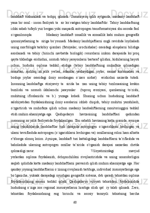 landshaft   tushuniladi   va   tadqiq   qilinadi.   Umumiyroq   qilib   aytganda,   madaniy   landshaft
yana bir omil - inson faoliyati ta sir ko`rsatgan tabiiy landshaftdir. Tabiiy landshaftning
ichki sabab tufayli yuz bergan yoki maqsadli antropogen transformatsiyasi shu asosda faol
o`rganilmoqda.   Madaniy   landshaft   zonallik   va   azonallik   kabi   muhim   geografik
qonuniyatlarning ta siriga bo`ysunadi. Madaniy landshjaftlarni ongli ravishda loyihalash	

uning  morfologik  tarkibiy  qismlari  (fatsiyalar,   urochishalar)  orasidagi  aloqalarni  bilishga
asoslanadi   va   tabiiy   (birinchi   navbatda   biologik)   resurslarni   imkon   darajasida   ko`proq
qayta tiklashga erishishni, noxush tabiiy jarayonlarni bartaraf qilishni, kishilarning hayoti
uchun,   hududni   oqilona   tashkil   etishga   (tabiiy   landshaftning   muhofaza   qilinadigan
unsurlari,   qishloq   xo`jalik   yerlari,   odamlar   yashaydigan   joylar,   sanoat   korxonalari   va
boshqa   joylar   orasidagi   ilmiy   asoslangan   o`zaro   nisbat)     erishishni   nazarda   tutadi.
Insonning   landshaftga   stixiyaviy   ta sirida   ba zan   uning   tabiiy   tuzilmasining   keskin	
 
buzilishi   va   noxush   ikkilamchi   jarayonlar     (tuproq   eroziyasi,   qumlarning   to`zishi,
muhitning   ifloslanishi   va   b.)   yuzaga   keladi.   Shuning   uchun   hududning   landshaft
salohiyatidan   foydalanishning   ilmiy   asoslarini   ishlab   chiqish,   tabiiy   muhitni   yaxshilash,
o`zgartirish   va   muhofaza   qilish   uchun   madaniy   landsahftlarning   monitoringgini   tashkil
etish muhim ahamiyatga ega. Qashqadaryo   havzasining   landshaftlari   qadimdan
insonning xо`jalik faoliyatida foydalanilgan. Shu sababli havzaning katta qismida, ayniqsa
uning   tekisliklarida   landshaftlar   turli   darajada   antropogen   о`zgarishlarni   kechirgan   va
ularni tavsiflashda antropogen (о`zgarishlarni kechirgan va) omillarning rolini ham albatta
e’tiborga olmoq lozim. Ayniqsa,  landshaft turi kattaligidagi  landshaftlarni ta’riflashda va
baholashda   ularning   antropogen   omillar   ta’sirida   о‘rganish   darajasi   nazardan   chetda
qolmasligi zarur. Viloyatimizdagi   mavjud
yerlardan   oqilona   foydalanish,   dehqonchilikni   rivojlantirishda   va   uning   unumdorligini
saqlab qolishda katta madaniy landshaftlarni parvarish qilish muhim ahamiyatga ega. Har
qanday joyning landshaftlarini o`zining rivojlanish tartibiga, individual xususiyatlariga ega
bo`lganicha, yuksak darajadagi uyushgan geografik sistema, deb qarash tabiatdan oqilona
foydalanishning   asosini   tashkil   qiladi.   Qashqadaryo   viloyati   tabiatidan,   foydalanishda
hududning   o`ziga   xos   regional   xususiyatlarini   hisobga   olish   qat iy   talab   qilinadi.   Zero,	

tabiatdan   foydalanishning   eng   birinchi   va   asosiy   tamoyili   tabiatning   barcha
60 