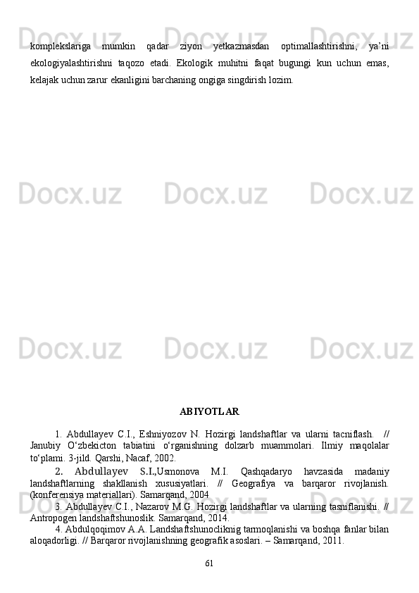 komplekslariga   mumkin   qadar   ziyon   yetkazmasdan   optimallashtirishni,   ya’ni
ekologiyalashtirishni   taqozo   etadi.   Ekologik   muhitni   faqat   bugungi   kun   uchun   emas,
kelajak uchun zarur ekanligini barchaning ongiga singdirish lozim.
АBIYOTLАR
1.   Аbdullаyev   С.I.,   Eshniyozov   N.   H ozirgi   lаndshаftlаr   vа   ulаrni   tасniflаsh.     //
Jаnubiy   О‘ zbekiсton   tаbiаtini   о‘ rgаnishning   dolzаrb   muаmmolаri.   Ilmiy   mа q olаlаr
tо‘plаmi. 3-jild.  Qаrshi,  Nасаf, 2002.  
2.   Abdullayev   S.I., Usmonovа   M.I.   Qаshqаdаryo   hаvzаsidа   mаdаniy
lаndshаftlаrning   shаkllаnish   xususiyatlаri.   //   Geogrаfiya   vа   bаrqаror   rivojlаnish.
(konferensiya mаteriаllаri). Sаmаrqаnd, 2004
3.   Аbdullаyev С.I.,   Nazarov M.G.  Hozirgi  landshaftlar  va ularning tasniflanishi. //
Antropogen landshaftshunoslik.  Samarqand, 2014.
4.  Аbdulqo q imov А.А. Lаndshаftshunoсliknig tаrmoqlаnishi vа boshqа fаnlаr bilаn
аloqаdorligi. // Bаrqаror rivojlаnishning geogrаfik а s o s lаri. –  S аmаrqаnd, 2011.
61 