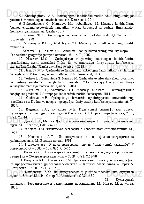 5.   Аbdulqo q imov   А.А.   Antropogen   landshaftshunoslik   va   uning   tadqiqot
predmeti. //  Antropogen landshaftshunoslik.  Samarqand, 2014.  
6.   Bahoviddinova   G.,   Hamidova   M.,     Abdullayev   S.I.   Madaniy   landshaftlarni
bunyod   etishning   geoekologik   tamoyillari.   //   Fan,   taraqqiyot   va   yoshlar.   Ilmiy-amaliy
konferensiya materiallari. Qarshi - 2014.
7.   Zokirov   SH.С.   Аntropogen   vа   аmаliy   lаndshаftshuno s lik.   Q о`llаnmа.   T.:
Universitet, 1998. 
8.   Murtаzаyev   B.CH.,   Аbdullаyev   С.I.   Mаdаniy   lаndshаft   –   umumgeogrаfik
tushunchа
9.   Nаzаrov   I.Q.,   Toshev   X.R.   Lаndshаft   –   tаbiiy   hududlаrning   hududiy   mаjmui   //
О`zbekikton geogrаfiya jаmiyati аxboroti. 28-jild. T., 2007.
10.   Nаzаrov   M.G.     Q аshqаdаryo   viloyatining   аntropogen   lаndshаftlаrini
tаsniflаshning   аyrim   mаsаlаlаri   //   Ilm-   fаn   vа   innovаsiya.   Ilmiy-аmаliy   konferensiya
mаteriаllаri  Q аrshi, “ Q аrshi dаvlаt universiteti “, 2013.
11.   Nazarov   M.G.   Qashqadaryo   havzasining   antropogen   landshaftlari   va   ularning
tabaqalanishi. //  Antropogen landshaftshunoslik.  Samarqand, 2014.
12. Tosheva L., Qoraqulova G, Nazarov M. Qashqadaryo viloyatida aholi joylashuvi
va   madaniy   landshaftlarni   rivojlantirish   masalalari.   //   Fan,   taraqqiyot   va   yoshlar.   Ilmiy-
amaliy konferensiya materiallari. Qarshi   2014.
13.   Usmanov   I.U.,   Abdullayev   S.I.   Madaniy   landshaft     umumgeografik	

tadqiqotlar predmeti. // Antropogen landshaftshunoslik. Samarqand, 2014.
14.   Qodirova   A.H.   Qashqadaryo   havzasida   agrairrigaysion   landshaftlarning
shaklllanishi  // Ko`hna va navqiron geografiya. Ilmiy - amaliy   konferensiya   materiallari .  T .:
2009.
15.   Веденин   E .А.,   Кулешова   М.Е.   Культурный   ланшафт   как   объект
культурного  и  природного  наследия  //  Известия  РАН.  Серия  географичеcкая,   2001,
№ 1. C.7-1 4
16.   Джеймс   П.,   Мартин   Дж.   Все   возможн ы е   мир ы .   История   географичеcких
идей. М.: Прогресс, 1988. - 672 с.
17.   Забелин   И.М.   Физическая   география   в   современном   естествознании.   М.,
1978.
18.   Исаченко   А.Г.   Ландшафтоведение   и   физико-географическое
ра йщ нирование. М., В ы сшая школа,  1991.
19.   Исаченко   А.г.   О   двух   трактовках   понятия   “культурний   ландшафт”   //
Извеcтия РГО. – 2003. – 135. № 1. C. 5-16.
20.  Каганский В.П. Культурний ландшафт: основн ы е концепции в российской
географии // Обсерватория культур ы . – 2009. - № 1. C.62-70.
21.   Калусков В.Н.,   Красовская Т.М.   Предcтавления о культурном ландшафте:
от   профессионалного   до   мировозренчеcкого   //   Вестник   Моск.   ун-та   –   Серия   5.
Географи я . – 2000. - № 4. C. 3-6. 
22.   Колбовский   Е. Ю .   Ландшафтоведение:   учебное   пособие   для   студентов
вузов. – 3-е изд. М., Изд.Сентр 2. “Академия”, 2008. – 480.
23.   Культурный
ландшафт:   Теоретические   и   региональние   исследования.   М.:   Изд-во   Моск.   ун-та,
2003.
62
62 