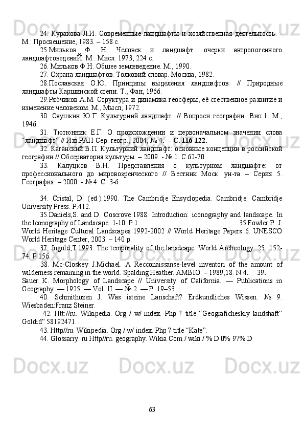 24.   Куракова   Л.И.   Современные   ландшафты   и   хозяйственная   деятельность.   -
М.: Просвешение, 1983. – 158 с.
25.Мильков   Ф.   Н.   Человек   и   ландшафт:   очерки   антропогенного
ландшафтоведениЙ. М.: Мисл. 1973, 224 с.
26.  Мил ь ков Ф.Н. Обшее землеведение. М., 1990.
27.  Охрана ландшафтов. Толковий словар. Москва, 1982.
28. Пославская   О. Ю .   Принцип ы   в ы деления   ландшафтов.   //   Природн ы е
ландшафт ы  Каршинской степи. Т., Фан, 1966. 
29. Рябчиков А.М. Структура и динамика геосфер ы , её стественное развитие и
изменение человеком. М., М ы сл, 1972. 
30.   Саушкин   Ю .Г.   Культурний   ландшафт.   //   Вопроси   географии.   Вип.1.   М.,
1946.
31.   Тютюнник   Е.Г.   О   происхождении   и   первоначал ь ном   значении   слова
“ландшафт” // Изв.РАН Сер. геогр., 2004, № 4 .  – C. 116-122.
32.  Каганский В.П. Культурний ландшафт: основн ы е концепции в  р оссийской
географии // Обсерватория культур ы . – 2009. - № 1. C.62-70.
33.   Калуцков   В.Н.   Предcтавления   о   культурном   ландшафте:   от
профессионального   до   мировозренчеcкого   //   Вестник   Моск.   ун-та   –   Серия   5.
География. – 2000. - № 4. C. 3-6. 
34.   Cristal,   D.   (ed.).1990.   The   Cambridje   Ensyclopedia.   Cambridje:   Cambridje
University Press. P.412.
35. Daniels,S.   and   D.   Coscrov e.1988.   Introduction:   iconography   and   landscape.   In
the Iconography of Landscape. 1-10. P.1. 35. Fowler P. J.
World   Heritage   Cultural   Landscapes   1992-2002   //   World   Heritage   Papers   6.   UNESCO
World Heritage Center, 2003. – 140 p.
37.   Ingold,T.1993.   The   temporality   of   the   lansdcape.   World   Archeology.   25.   152-
74. P.156.
38.   Mc-Closkey   J.Michael.   A   Recconaissanse-level   inventori   of   the   amount   of
wilderness remaining in the world. Spalding Heather. AMBIO. – 1989,18. N 4 .  39 .
Sauer   K.   Morphology   of   Landscape   //   University   of   California.   —   Publications   in
Geography. — 1925. — Vol.   II. — №   2. — P.   19–53.
40.   Schmithüzen   J.   Was   isteine   Lanschaft?   Erdkundliches   Wissen.   №   9.
Wiesbaden:Franz Steiner.
  42.   Htt://ru.   Wikipedia.   Org   /   w/   index.   Php   ?   title   “Geograficheskiy   landshaft”
Goldid” 58192471.
43. Http//ru. Wikipedia. Org / w/ index. Php ? title “Kate”.
44. Glossariy. ru Http//ru. geography. Wikia Com / wiki / % D 0% 97% D
.   
63 