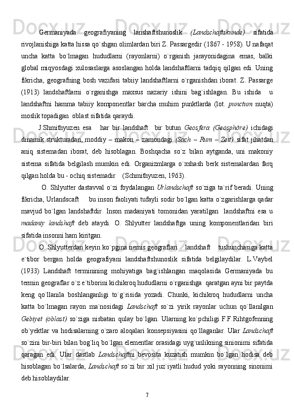 Germaniyada   geografiyaning   lanshaftshunoslik   (Landschaftskunde)   sifatida
rivojlanishiga katta hissa qo`shgan olimlardan biri Z. Passargedir   (1867 - 1958). U nafaqat
uncha   katta   bo`lmagan   hududlarni   (rayonlarni)   o`rganish   jarayonidagina   emas,   balki
global  miqyosdagi  xulosaslarga   asoslangan   holda  landshaftlarni  tadqiq  qilgan edi.  Uning
fikricha,   geografning   bosh   vazifasi   tabiiy   landshaftlarni   o`rganishdan   iborat.   Z.   Passarge
(1913)   landshaftlarni   o`rganishga   maxsus   nazariy   ishini   bag`ishlagan.   Bu   ishida     u
landshaftni   hamma   tabiiy   komponentlar   barcha   muhim   punktlarda   (lot.   punctum   nuqta)
moslik topadigan  oblast sifatida qaraydi.
J.Shmithyuzen   esa   har   bir   landshaft     bir   butun   Geosfera   (Geosph д re)   ichidagi
dinamik   strukturadan,   moddiy   –   makon   –   zamondagi   (Sach   –   Rum   –   Zeit)   sifat   jihatdan
aniq   sistemadan   iborat,   deb   hisoblagan.   Boshqacha   so`z   bilan   aytganda,   uni   makoniy
sistema   sifatida   belgilash   mumkin   edi.   Organizmlarga   o`xshash   berk   sistemalardan   farq
qilgan holda bu - ochiq sistemadir  (Schmithyuzen, 1963).	

  O.  Shlyutter   dastavval  o`zi  foydalangan   Urlandschaft   so`ziga  ta`rif   beradi.   Uning
fikricha, Urlandscaft   bu inson faoliyati tufayli sodir bo`lgan katta o`zgarishlarga qadar	

mavjud   bo`lgan   landshaftdir.   Inson   madaniyati   tomonidan   yaratilgan     landshaftni   esa   u
madaniy   landshaft   deb   ataydi.   O.   Shlyutter   landshaftga   uning   komponentlaridan   biri
sifatida insonni ham kiritgan.
O. Shlyutterdan keyin ko`pgina nemis geograflari  landshaft  tushunchasiga katta	
 
e`tibor   bergan   holda   geografiyani   landshaftshunoslik   sifatida   belgilaydilar.   L.Vaybel
(1933)   Landshaft   terminining   mohiyatiga   bag`ishlangan   maqolasida   Germaniyada   bu
termin geograflar o`z e`tiborini kichikroq hududlarni o`rganishga  qaratgan ayni bir paytda
keng   qo`llanila   boshlanganligi   to`g`risida   yozadi.   Chunki,   kichikroq   hududlarni   uncha
katta   bo`lmagan   rayon   ma`nosidagi   Landschaft   so`zi   yirik   rayonlar   uchun   qo`llanilgan
Gebiyet   (oblast)   so`ziga   nisbatan   qulay   bo`lgan.   Ularning   ko`pchiligi   F.F.Rihtgofenning
ob`yektlar va hodisalarning o`zaro aloqalari konsepsiyasini  qo`llaganlar. Ular   Landschaft
so`zini bir-biri bilan bog`liq bo`lgan elementlar orasidagi uyg`unlikning sinionimi sifatida
qaragan   edi.   Ular   dastlab   Landschaft ni   bevosita   kuzatish   mumkin   bo`lgan   hodisa   deb
hisoblagan bo`lsalarda,   Landschaft   so`zi bir xil juz`iyatli hudud yoki rayonning sinonimi
deb hisoblaydilar.
7 