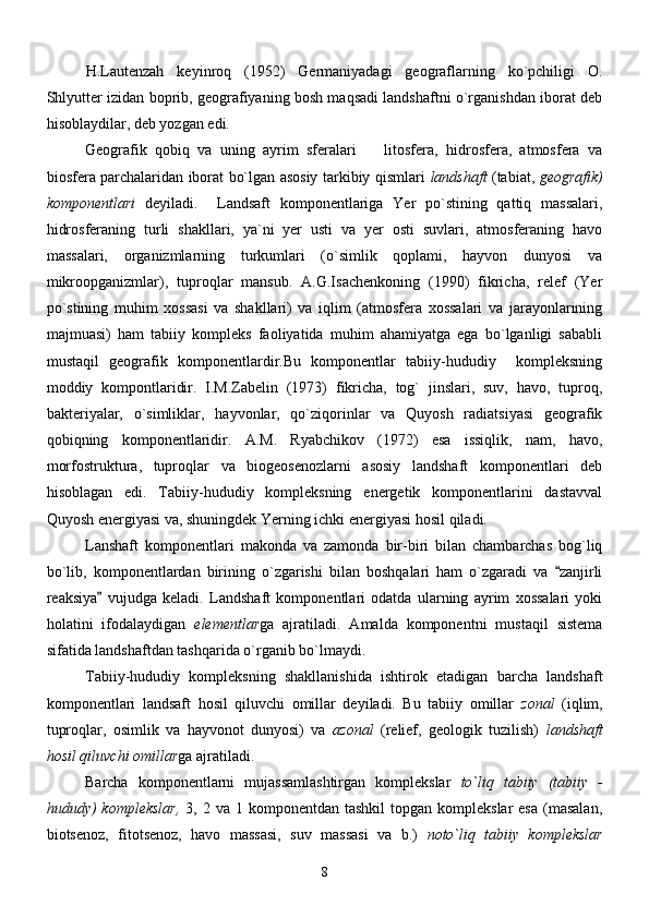 H.Lautenzah   keyinroq   (1952)   Germaniyadagi   geograflarning   ko`pchiligi   O.
Shlyutter izidan boprib, geografiyaning bosh maqsadi landshaftni o`rganishdan iborat deb
hisoblaydilar, deb yozgan edi.
Geografik   qobiq   va   uning   ayrim   sferalari     litosfera,   hidrosfera,   atmosfera   va
biosfera parchalaridan iborat bo`lgan asosiy tarkibiy qismlari   landshaft   (tabiat,   geografik )
komponentlari   deyiladi.     Landsaft   komponentlariga   Yer   po`stining   qattiq   massalari,
hidrosferaning   turli   shakllari,   ya`ni   yer   usti   va   yer   osti   suvlari,   atmosferaning   havo
massalari,   organizmlarning   turkumlari   (o`simlik   qoplami,   hayvon   dunyosi   va
mikroopganizmlar),   tuproqlar   mansub.   A.G.Isachenkoning   (1990)   fikricha,   relef   (Yer
po`stining   muhim   xossasi   va   shakllari)   va   iqlim   (atmosfera   xossalari   va   jarayonlarining
majmuasi)   ham   tabiiy   kompleks   faoliyatida   muhim   ahamiyatga   ega   bo`lganligi   sababli
mustaqil   geografik   komponentlardir.Bu   komponentlar   tabiiy-hududiy     kompleksning
moddiy   kompontlaridir.   I.M.Zabelin   (1973)   fikricha,   tog`   jinslari,   suv,   havo,   tuproq,
bakteriyalar,   o`simliklar,   hayvonlar,   qo`ziqorinlar   va   Quyosh   radiatsiyasi   geografik
qobiqning   komponentlaridir.   A.M.   Ryabchikov   (1972)   esa   issiqlik,   nam,   havo,
morfostruktura,   tuproqlar   va   biogeosenozlarni   asosiy   landshaft   komponentlari   deb
hisoblagan   edi.   Tabiiy-hududiy   kompleksning   energetik   komponentlarini   dastavval
Quyosh energiyasi va, shuningdek Yerning ichki energiyasi hosil qiladi.
Lanshaft   komponentlari   makonda   va   zamonda   bir-biri   bilan   chambarchas   bog`liq
bo`lib,   komponentlardan   birining   o`zgarishi   bilan   boshqalari   ham   o`zgaradi   va   zanjirli	

reaksiya   vujudga   keladi.  	
 Landshaft   komponentlari   odatda   ularning   ayrim   xossalari   yoki
holatini   ifodalaydigan   elementlar ga   ajratiladi.   Amalda   komponentni   mustaqil   sistema
sifatida landshaftdan tashqarida o`rganib bo`lmaydi.
Tabiiy-hududiy   kompleksning   shakllanishida   ishtirok   etadigan   barcha   landshaft
komponentlari   landsaft   hosil   qiluvchi   omillar   deyiladi.   Bu   tabiiy   omillar   zonal   (iqlim,
tuproqlar,   osimlik   va   hayvonot   dunyosi)   va   azonal   (relief,   geologik   tuzilish)   landshaft
hosil qiluvchi omillar ga ajratiladi.
Barcha   komponentlarni   mujassamlashtirgan   komplekslar   to`liq   tabiiy   (tabiiy   -
hududy)  komplekslar,   3, 2  va 1  komponentdan  tashkil   topgan  komplekslar   esa  (masalan,
biotsenoz,   fitotsenoz,   havo   massasi,   suv   massasi   va   b.)   noto`liq   tabiiy   komplekslar
8 