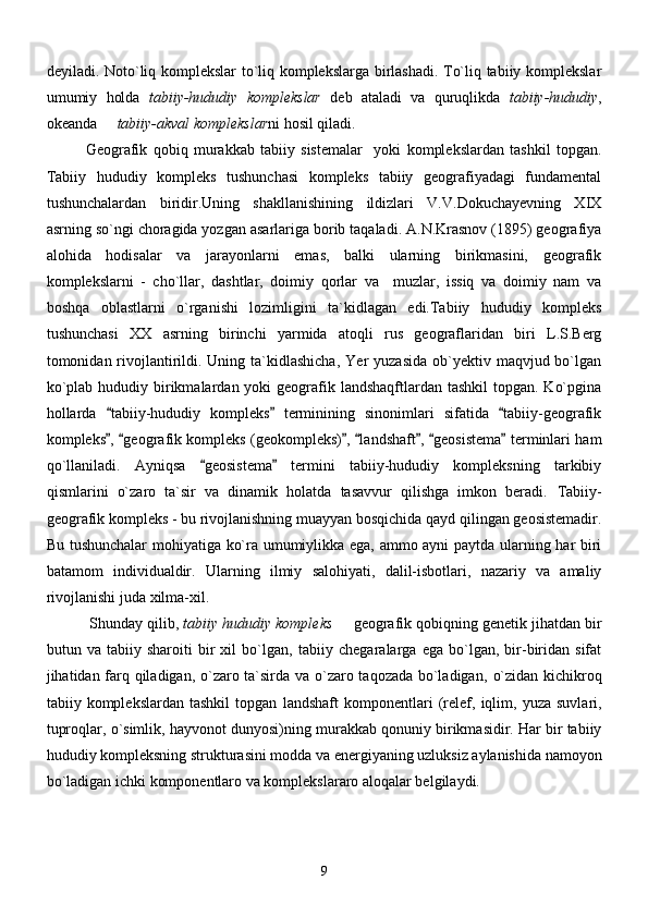 deyiladi.   Noto`liq komplekslar to`liq komplekslarga birlashadi. To`liq tabiiy komplekslar
umumiy   holda   tabiiy-hududiy   komplekslar   deb   ataladi   va   quruqlikda   tabiiy-hududiy ,
okeanda    tabiiy-akval komplekslar ni hosil qiladi. 
Geografik   qobiq   murakkab   tabiiy   sistemalar     yoki   komplekslardan   tashkil   topgan.
Tabiiy   hududiy   kompleks   tushunchasi   kompleks   tabiiy   geografiyadagi   fundamental
tushunchalardan   biridir.Uning   shakllanishining   ildizlari   V.V.Dokuchayevning   XIX
asrning so`ngi choragida yozgan asarlariga borib taqaladi. A.N.Krasnov (1895) geografiya
alohida   hodisalar   va   jarayonlarni   emas,   balki   ularning   birikmasini,   geografik
komplekslarni   -   cho`llar,   dashtlar,   doimiy   qorlar   va     muzlar,   issiq   va   doimiy   nam   va
boshqa   oblastlarni   o`rganishi   lozimligini   ta`kidlagan   edi.Tabiiy   hududiy   kompleks
tushunchasi   XX   asrning   birinchi   yarmida   atoqli   rus   geograflaridan   biri   L.S.Berg
tomonidan rivojlantirildi. Uning  ta`kidlashicha,   Yer  yuzasida   ob`yektiv  maqvjud bo`lgan
ko`plab hududiy birikmalardan yoki  geografik landshaqftlardan tashkil  topgan.  Ko`pgina
hollarda   tabiiy-hududiy   kompleks   terminining   sinonimlari   sifatida   tabiiy-geografik
  
kompleks ,  geografik kompleks (geokompleks) ,  landshaft ,  geosistema  terminlari ham
      
qo`llaniladi.   Ayniqsa   geosistema   termini   tabiiy-hududiy   kompleksning   tarkibiy	
 
qismlarini   o`zaro   ta`sir   va   dinamik   holatda   tasavvur   qilishga   imkon   beradi.   Tabiiy-
geografik  ko mpleks - bu rivojlanishning muayyan bosqichida qayd qilingan geosistemadir.
Bu tushunchalar  mohiyatiga ko`ra umumiylikka ega, ammo ayni paytda ularning har biri
batamom   individualdir.   Ularning   ilmiy   salohiyati,   dalil-isbotlari,   nazariy   va   amaliy
rivojlanishi juda xilma-xil.
  Shunday qilib,  tabiiy hududiy kompleks    geografik qobiqning 	
 genetik jihatdan bir
butun   va   tabiiy   sharoiti   bir   xil   bo`lgan,   tabiiy   chegaralarga   ega   bo`lgan,   bir-biridan   sifat
jihatidan farq qiladigan, o`zaro ta`sirda va o`zaro taqozada bo`ladigan ,   o`zidan kichikroq
tabiiy  komplekslardan   tashkil   topgan   landshaft   komponentlari   (relef,  iqlim,  yuza   suvlari,
tuproqlar, o`simlik, hayvonot dunyosi) ning murakkab qonuniy birikmasidir. Har bir tabiiy
hududiy kompleksning strukturasini modda va energiyaning uzluksiz aylanishida namoyon
bo`ladigan ichki komponentlaro va komplekslararo aloqalar belgilaydi. 
9 