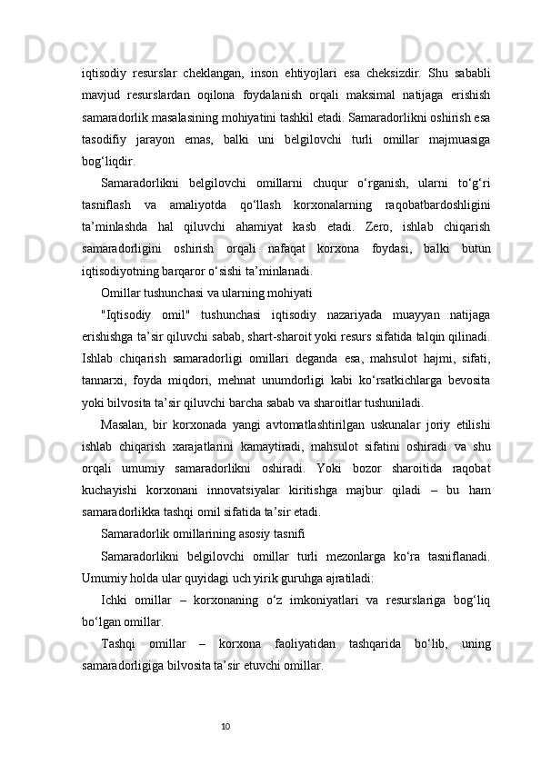 10iqtisodiy   resurslar   cheklangan,   inson   ehtiyojlari   esa   cheksizdir.   Shu   sababli
mavjud   resurslardan   oqilona   foydalanish   orqali   maksimal   natijaga   erishish
samaradorlik masalasining mohiyatini tashkil etadi. Samaradorlikni oshirish esa
tasodifiy   jarayon   emas,   balki   uni   belgilovchi   turli   omillar   majmuasiga
bog‘liqdir.
Samaradorlikni   belgilovchi   omillarni   chuqur   o‘rganish,   ularni   to‘g‘ri
tasniflash   va   amaliyotda   qo‘llash   korxonalarning   raqobatbardoshligini
ta’minlashda   hal   qiluvchi   ahamiyat   kasb   etadi.   Zero,   ishlab   chiqarish
samaradorligini   oshirish   orqali   nafaqat   korxona   foydasi,   balki   butun
iqtisodiyotning barqaror o‘sishi ta’minlanadi.
Omillar tushunchasi va ularning mohiyati
"Iqtisodiy   omil"   tushunchasi   iqtisodiy   nazariyada   muayyan   natijaga
erishishga ta’sir qiluvchi sabab, shart-sharoit yoki resurs sifatida talqin qilinadi.
Ishlab   chiqarish   samaradorligi   omillari   deganda   esa,   mahsulot   hajmi,   sifati,
tannarxi,   foyda   miqdori,   mehnat   unumdorligi   kabi   ko‘rsatkichlarga   bevosita
yoki bilvosita ta’sir qiluvchi barcha sabab va sharoitlar tushuniladi.
Masalan,   bir   korxonada   yangi   avtomatlashtirilgan   uskunalar   joriy   etilishi
ishlab   chiqarish   xarajatlarini   kamaytiradi,   mahsulot   sifatini   oshiradi   va   shu
orqali   umumiy   samaradorlikni   oshiradi.   Yoki   bozor   sharoitida   raqobat
kuchayishi   korxonani   innovatsiyalar   kiritishga   majbur   qiladi   –   bu   ham
samaradorlikka tashqi omil sifatida ta’sir etadi.
Samaradorlik omillarining asosiy tasnifi
Samaradorlikni   belgilovchi   omillar   turli   mezonlarga   ko‘ra   tasniflanadi.
Umumiy holda ular quyidagi uch yirik guruhga ajratiladi:
Ichki   omillar   –   korxonaning   o‘z   imkoniyatlari   va   resurslariga   bog‘liq
bo‘lgan omillar.
Tashqi   omillar   –   korxona   faoliyatidan   tashqarida   bo‘lib,   uning
samaradorligiga bilvosita ta’sir etuvchi omillar. 