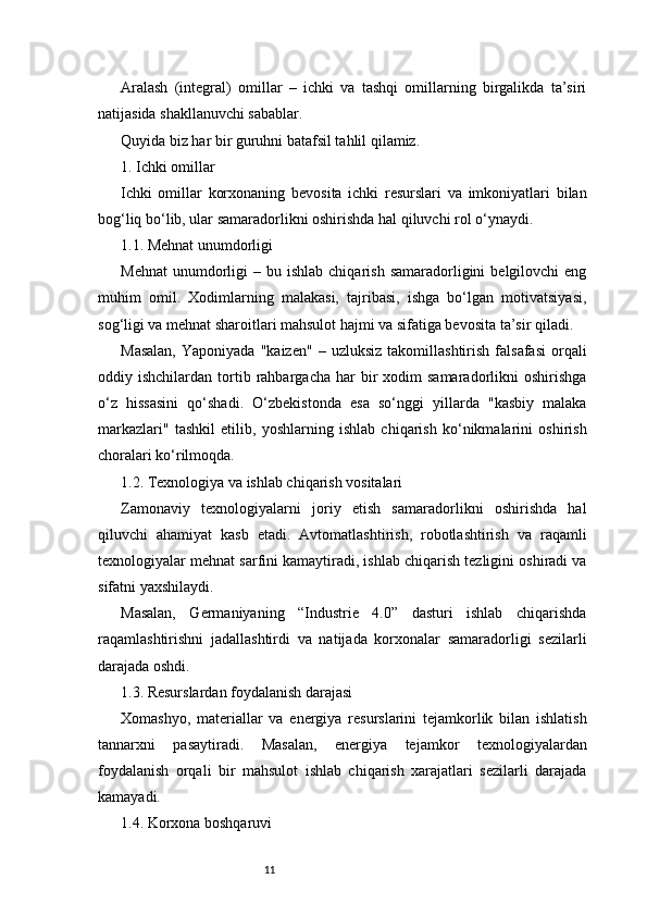 11Aralash   (integral)   omillar   –   ichki   va   tashqi   omillarning   birgalikda   ta’siri
natijasida shakllanuvchi sabablar.
Quyida biz har bir guruhni batafsil tahlil qilamiz.
1. Ichki omillar
Ichki   omillar   korxonaning   bevosita   ichki   resurslari   va   imkoniyatlari   bilan
bog‘liq bo‘lib, ular samaradorlikni oshirishda hal qiluvchi rol o‘ynaydi.
1.1. Mehnat unumdorligi
Mehnat   unumdorligi   –  bu  ishlab  chiqarish   samaradorligini  belgilovchi  eng
muhim   omil.   Xodimlarning   malakasi,   tajribasi,   ishga   bo‘lgan   motivatsiyasi,
sog‘ligi va mehnat sharoitlari mahsulot hajmi va sifatiga bevosita ta’sir qiladi.
Masalan,   Yaponiyada   "kaizen"   –  uzluksiz   takomillashtirish   falsafasi   orqali
oddiy  ishchilardan  tortib  rahbargacha  har  bir   xodim  samaradorlikni  oshirishga
o‘z   hissasini   qo‘shadi.   O‘zbekistonda   esa   so‘nggi   yillarda   "kasbiy   malaka
markazlari"   tashkil   etilib,   yoshlarning   ishlab   chiqarish   ko‘nikmalarini   oshirish
choralari ko‘rilmoqda.
1.2. Texnologiya va ishlab chiqarish vositalari
Zamonaviy   texnologiyalarni   joriy   etish   samaradorlikni   oshirishda   hal
qiluvchi   ahamiyat   kasb   etadi.   Avtomatlashtirish,   robotlashtirish   va   raqamli
texnologiyalar mehnat sarfini kamaytiradi, ishlab chiqarish tezligini oshiradi va
sifatni yaxshilaydi.
Masalan,   Germaniyaning   “Industrie   4.0”   dasturi   ishlab   chiqarishda
raqamlashtirishni   jadallashtirdi   va   natijada   korxonalar   samaradorligi   sezilarli
darajada oshdi.
1.3. Resurslardan foydalanish darajasi
Xomashyo,   materiallar   va   energiya   resurslarini   tejamkorlik   bilan   ishlatish
tannarxni   pasaytiradi.   Masalan,   energiya   tejamkor   texnologiyalardan
foydalanish   orqali   bir   mahsulot   ishlab   chiqarish   xarajatlari   sezilarli   darajada
kamayadi.
1.4. Korxona boshqaruvi 