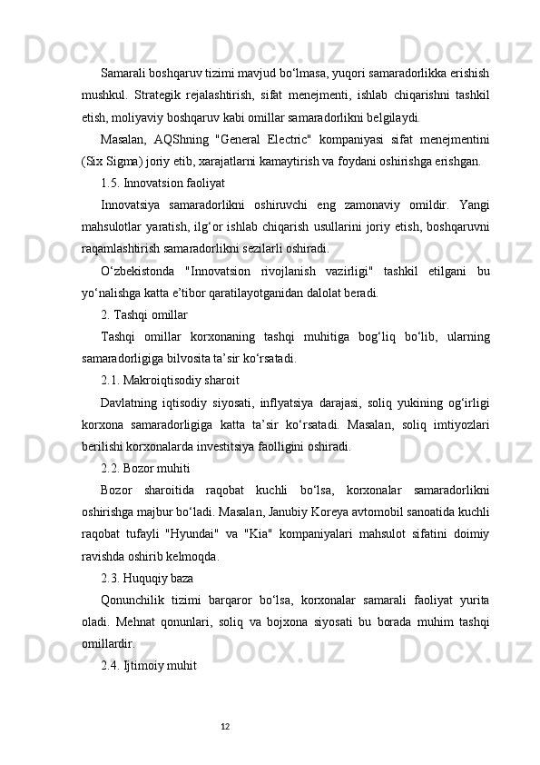 12Samarali boshqaruv tizimi mavjud bo‘lmasa, yuqori samaradorlikka erishish
mushkul.   Strategik   rejalashtirish,   sifat   menejmenti,   ishlab   chiqarishni   tashkil
etish, moliyaviy boshqaruv kabi omillar samaradorlikni belgilaydi.
Masalan,   AQShning   "General   Electric"   kompaniyasi   sifat   menejmentini
(Six Sigma) joriy etib, xarajatlarni kamaytirish va foydani oshirishga erishgan.
1.5. Innovatsion faoliyat
Innovatsiya   samaradorlikni   oshiruvchi   eng   zamonaviy   omildir.   Yangi
mahsulotlar   yaratish,   ilg‘or   ishlab   chiqarish   usullarini   joriy   etish,   boshqaruvni
raqamlashtirish samaradorlikni sezilarli oshiradi.
O‘zbekistonda   "Innovatsion   rivojlanish   vazirligi"   tashkil   etilgani   bu
yo‘nalishga katta e’tibor qaratilayotganidan dalolat beradi.
2. Tashqi omillar
Tashqi   omillar   korxonaning   tashqi   muhitiga   bog‘liq   bo‘lib,   ularning
samaradorligiga bilvosita ta’sir ko‘rsatadi.
2.1. Makroiqtisodiy sharoit
Davlatning   iqtisodiy   siyosati,   inflyatsiya   darajasi,   soliq   yukining   og‘irligi
korxona   samaradorligiga   katta   ta’sir   ko‘rsatadi.   Masalan,   soliq   imtiyozlari
berilishi korxonalarda investitsiya faolligini oshiradi.
2.2. Bozor muhiti
Bozor   sharoitida   raqobat   kuchli   bo‘lsa,   korxonalar   samaradorlikni
oshirishga majbur bo‘ladi. Masalan, Janubiy Koreya avtomobil sanoatida kuchli
raqobat   tufayli   "Hyundai"   va   "Kia"   kompaniyalari   mahsulot   sifatini   doimiy
ravishda oshirib kelmoqda.
2.3. Huquqiy baza
Qonunchilik   tizimi   barqaror   bo‘lsa,   korxonalar   samarali   faoliyat   yurita
oladi.   Mehnat   qonunlari,   soliq   va   bojxona   siyosati   bu   borada   muhim   tashqi
omillardir.
2.4. Ijtimoiy muhit 