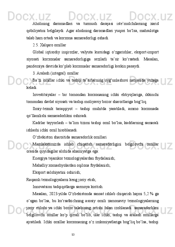 13Aholining   daromadlari   va   turmush   darajasi   iste’molchilarning   xarid
qobiliyatini   belgilaydi.   Agar   aholining   daromadlari   yuqori   bo‘lsa,   mahsulotga
talab ham ortadi va korxona samaradorligi oshadi.
2.5. Xalqaro omillar
Global   iqtisodiy   inqirozlar,   valyuta   kursidagi   o‘zgarishlar,   eksport-import
siyosati   korxonalar   samaradorligiga   sezilarli   ta’sir   ko‘rsatadi.   Masalan,
pandemiya davrida ko‘plab korxonalar samaradorligi keskin pasaydi.
3. Aralash (integral) omillar
Ba’zi   omillar   ichki   va   tashqi   ta’sirlarning   uyg‘unlashuvi   natijasida   yuzaga
keladi.
Investitsiyalar   –   bir   tomondan   korxonaning   ichki   ehtiyojlariga,   ikkinchi
tomondan davlat siyosati va tashqi moliyaviy bozor sharoitlariga bog‘liq.
Ilmiy-texnik   taraqqiyot   –   tashqi   muhitda   yaratiladi,   ammo   korxonada
qo‘llanilishi samaradorlikni oshiradi.
Kadrlar   tayyorlash   –   ta’lim   tizimi   tashqi   omil   bo‘lsa,   kadrlarning   samarali
ishlashi ichki omil hisoblanadi.
O‘zbekiston sharoitida samaradorlik omillari
Mamlakatimizda   ishlab   chiqarish   samaradorligini   belgilovchi   omillar
orasida quyidagilar alohida ahamiyatga ega:
Energiya tejamkor texnologiyalardan foydalanish;
Mahalliy xomashyolardan oqilona foydalanish;
Eksport salohiyatini oshirish;
Raqamli texnologiyalarni keng joriy etish;
Innovatsion tadqiqotlarga sarmoya kiritish.
Masalan, 2023-yilda O‘zbekistonda sanoat ishlab chiqarish hajmi 5,2 % ga
o‘sgan   bo‘lsa,   bu   ko‘rsatkichning   asosiy   omili   zamonaviy   texnologiyalarning
joriy   etilishi   va   ichki   bozor   talabining   ortishi   bilan   izohlanadi.   samaradorlikni
belgilovchi   omillar   ko‘p   qirrali   bo‘lib,   ular   ichki,   tashqi   va   aralash   omillarga
ajratiladi. Ichki  omillar korxonaning o‘z imkoniyatlariga bog‘liq bo‘lsa,  tashqi 