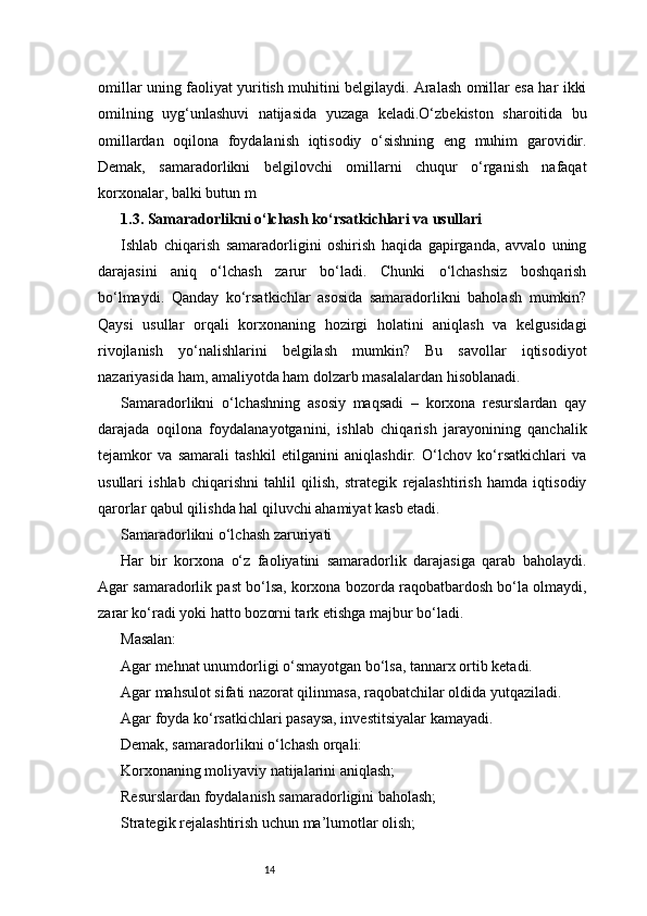 14omillar uning faoliyat yuritish muhitini belgilaydi. Aralash omillar esa har ikki
omilning   uyg‘unlashuvi   natijasida   yuzaga   keladi.O‘zbekiston   sharoitida   bu
omillardan   oqilona   foydalanish   iqtisodiy   o‘sishning   eng   muhim   garovidir.
Demak,   samaradorlikni   belgilovchi   omillarni   chuqur   o‘rganish   nafaqat
korxonalar, balki butun m
1.3. Samaradorlikni o‘lchash ko‘rsatkichlari va usullari
Ishlab   chiqarish   samaradorligini   oshirish   haqida   gapirganda,   avvalo   uning
darajasini   aniq   o‘lchash   zarur   bo‘ladi.   Chunki   o‘lchashsiz   boshqarish
bo‘lmaydi.   Qanday   ko‘rsatkichlar   asosida   samaradorlikni   baholash   mumkin?
Qaysi   usullar   orqali   korxonaning   hozirgi   holatini   aniqlash   va   kelgusidagi
rivojlanish   yo‘nalishlarini   belgilash   mumkin?   Bu   savollar   iqtisodiyot
nazariyasida ham, amaliyotda ham dolzarb masalalardan hisoblanadi.
Samaradorlikni   o‘lchashning   asosiy   maqsadi   –   korxona   resurslardan   qay
darajada   oqilona   foydalanayotganini,   ishlab   chiqarish   jarayonining   qanchalik
tejamkor   va   samarali   tashkil   etilganini   aniqlashdir.   O‘lchov   ko‘rsatkichlari   va
usullari   ishlab   chiqarishni   tahlil   qilish,   strategik   rejalashtirish   hamda   iqtisodiy
qarorlar qabul qilishda hal qiluvchi ahamiyat kasb etadi.
Samaradorlikni o‘lchash zaruriyati
Har   bir   korxona   o‘z   faoliyatini   samaradorlik   darajasiga   qarab   baholaydi.
Agar samaradorlik past bo‘lsa, korxona bozorda raqobatbardosh bo‘la olmaydi,
zarar ko‘radi yoki hatto bozorni tark etishga majbur bo‘ladi.
Masalan:
Agar mehnat unumdorligi o‘smayotgan bo‘lsa, tannarx ortib ketadi.
Agar mahsulot sifati nazorat qilinmasa, raqobatchilar oldida yutqaziladi.
Agar foyda ko‘rsatkichlari pasaysa, investitsiyalar kamayadi.
Demak, samaradorlikni o‘lchash orqali:
Korxonaning moliyaviy natijalarini aniqlash;
Resurslardan foydalanish samaradorligini baholash;
Strategik rejalashtirish uchun ma’lumotlar olish; 