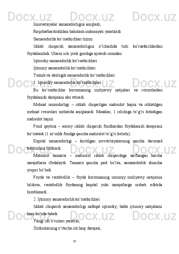 15Innovatsiyalar samaradorligini aniqlash;
Raqobatbardoshlikni baholash imkoniyati yaratiladi.
Samaradorlik ko‘rsatkichlari tizimi
Ishlab   chiqarish   samaradorligini   o‘lchashda   turli   ko‘rsatkichlardan
foydalaniladi. Ularni uch yirik guruhga ajratish mumkin:
Iqtisodiy samaradorlik ko‘rsatkichlari
Ijtimoiy samaradorlik ko‘rsatkichlari
Texnik va ekologik samaradorlik ko‘rsatkichlari
1. Iqtisodiy samaradorlik ko‘rsatkichlari
Bu   ko‘rsatkichlar   korxonaning   moliyaviy   natijalari   va   resurslardan
foydalanish darajasini aks ettiradi.
Mehnat   unumdorligi   –   ishlab   chiqarilgan   mahsulot   hajmi   va   ishlatilgan
mehnat   resurslari   nisbatida   aniqlanadi.   Masalan,   1   ishchiga   to‘g‘ri   keladigan
mahsulot hajmi.
Fond   qaytimi   –   asosiy   ishlab   chiqarish   fondlaridan   foydalanish   darajasini
ko‘rsatadi (1 so‘mlik fondga qancha mahsulot to‘g‘ri kelishi).
Kapital   samaradorligi   –   kiritilgan   investitsiyalarning   qancha   daromad
keltirishini bildiradi.
Mahsulot   tannarxi   –   mahsulot   ishlab   chiqarishga   sarflangan   barcha
xarajatlarni   ifodalaydi.   Tannarx   qancha   past   bo‘lsa,   samaradorlik   shuncha
yuqori bo‘ladi.
Foyda   va   rentabellik   –   foyda   korxonaning   umumiy   moliyaviy   natijasini
bildirsa,   rentabellik   foydaning   kapital   yoki   xarajatlarga   nisbati   sifatida
hisoblanadi.
2. Ijtimoiy samaradorlik ko‘rsatkichlari
Ishlab   chiqarish   samaradorligi   nafaqat   iqtisodiy,   balki   ijtimoiy   natijalarni
ham ko‘zda tutadi.
Yangi ish o‘rinlari yaratish;
Xodimlarning o‘rtacha ish haqi darajasi; 