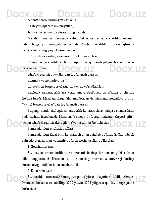 16Mehnat sharoitlarining yaxshilanishi;
Kasbiy rivojlanish imkoniyatlari;
Jamiyatda farovonlik darajasining oshishi.
Masalan,   Janubiy   Koreyada   avtomobil   sanoatida   samaradorlikni   oshirish
bilan   birga   yuz   minglab   yangi   ish   o‘rinlari   yaratildi.   Bu   esa   ijtimoiy
samaradorlikning yaqqol namunasidir.
3. Texnik va ekologik samaradorlik ko‘rsatkichlari
Texnik   samaradorlik   ishlab   chiqarishda   qo‘llanilayotgan   texnologiyalar
darajasini bildiradi.
Ishlab chiqarish quvvatlaridan foydalanish darajasi;
Energiya va xomashyo sarfi;
Innovatsion texnologiyalarni joriy etish ko‘rsatkichlari.
Ekologik   samaradorlik   esa   korxonaning   atrof-muhitga   ta’sirini   o‘lchashni
ko‘zda tutadi. Masalan, chiqindilar miqdori, qayta ishlangan xomashyo ulushi,
“yashil texnologiyalar”dan foydalanish darajasi.
Bugungi kunda ekologik samaradorlik ko‘rsatkichlari  xalqaro standartlarda
juda   muhim   hisoblanadi.   Masalan,   Yevropa   Ittifoqiga   mahsulot   eksport   qilish
uchun ishlab chiqarish ekologik me’yorlarga mos bo‘lishi shart.
Samaradorlikni o‘lchash usullari
Samaradorlikni faqat bitta ko‘rsatkich bilan baholab bo‘lmaydi. Shu sababli
iqtisodiyot nazariyasi va amaliyotida bir necha usullar qo‘llaniladi.
1. Solishtirma usul
Bu   usulda   samaradorlik   ko‘rsatkichlari   boshqa   korxonalar   yoki   sohalar
bilan   taqqoslanadi.   Masalan,   bir   korxonadagi   mehnat   unumdorligi   boshqa
korxonadagi natijalar bilan solishtiriladi.
2. Dinamika usuli
Bu   usulda   samaradorlikning   vaqt   bo‘yicha   o‘zgarishi   tahlil   qilinadi.
Masalan,   korxona   rentabelligi   2020-yildan  2023-yilgacha   qanday  o‘zgarganini
ko‘rsatadi. 