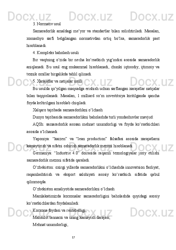 173. Normativ usul
Samaradorlik   amaldagi   me’yor   va   standartlar   bilan   solishtiriladi.   Masalan,
xomashyo   sarfi   belgilangan   normativdan   ortiq   bo‘lsa,   samaradorlik   past
hisoblanadi.
4. Kompleks baholash usuli
Bir   vaqtning   o‘zida   bir   necha   ko‘rsatkich   yig‘indisi   asosida   samaradorlik
aniqlanadi.   Bu   usul   eng   mukammal   hisoblanadi,   chunki   iqtisodiy,   ijtimoiy   va
texnik omillar birgalikda tahlil qilinadi.
5. Xarajatlar va natijalar usuli
Bu usulda qo‘yilgan maqsadga erishish uchun sarflangan xarajatlar natijalar
bilan   taqqoslanadi.   Masalan,   1   milliard   so‘m   investitsiya   kiritilganda   qancha
foyda keltirilgani hisoblab chiqiladi.
Xalqaro tajribada samaradorlikni o‘lchash
Dunyo tajribasida samaradorlikni baholashda turli yondashuvlar mavjud:
AQSh:   samaradorlik   asosan   mehnat   unumdorligi   va   foyda   ko‘rsatkichlari
asosida o‘lchanadi.
Yaponiya:   “kaizen”   va   “lean   production”   falsafasi   asosida   xarajatlarni
kamaytirish va sifatni oshirish samaradorlik mezoni hisoblanadi.
Germaniya:   “Industrie   4.0”   doirasida   raqamli   texnologiyalar   joriy   etilishi
samaradorlik mezoni sifatida qaraladi.
O‘zbekiston: oxirgi yillarda samaradorlikni o‘lchashda innovatsion faoliyat,
raqamlashtirish   va   eksport   salohiyati   asosiy   ko‘rsatkich   sifatida   qabul
qilinmoqda.
O‘zbekiston amaliyotida samaradorlikni o‘lchash
Mamlakatimizda   korxonalar   samaradorligini   baholashda   quyidagi   asosiy
ko‘rsatkichlardan foydalaniladi:
Korxona foydasi va rentabelligi;
Mahsulot tannarxi va uning kamayish darajasi;
Mehnat unumdorligi; 
