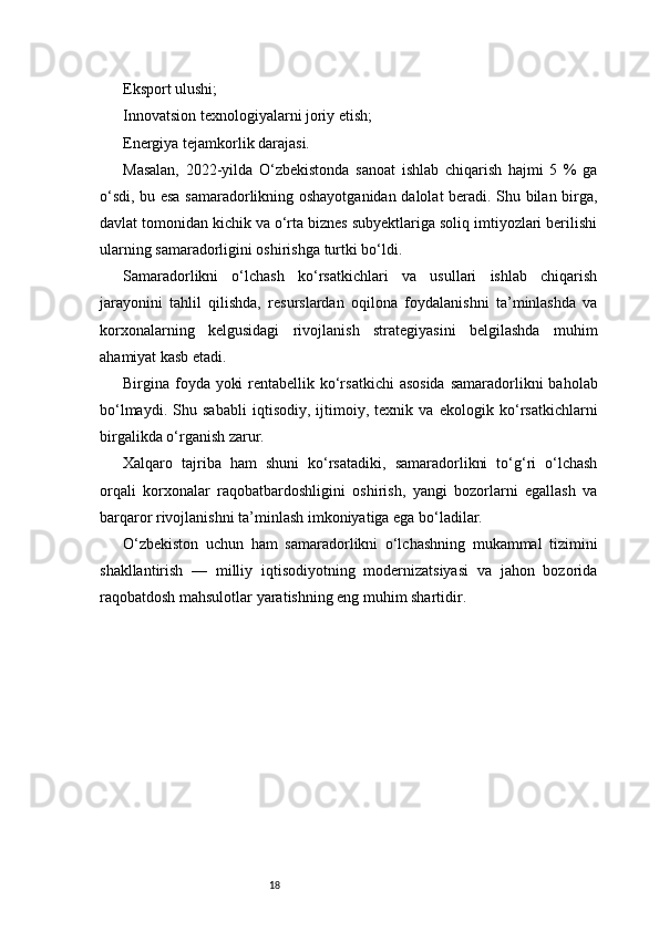 18Eksport ulushi;
Innovatsion texnologiyalarni joriy etish;
Energiya tejamkorlik darajasi.
Masalan,   2022-yilda   O‘zbekistonda   sanoat   ishlab   chiqarish   hajmi   5   %   ga
o‘sdi, bu esa samaradorlikning oshayotganidan dalolat beradi. Shu bilan birga,
davlat tomonidan kichik va o‘rta biznes subyektlariga soliq imtiyozlari berilishi
ularning samaradorligini oshirishga turtki bo‘ldi.
Samaradorlikni   o‘lchash   ko‘rsatkichlari   va   usullari   ishlab   chiqarish
jarayonini   tahlil   qilishda,   resurslardan   oqilona   foydalanishni   ta’minlashda   va
korxonalarning   kelgusidagi   rivojlanish   strategiyasini   belgilashda   muhim
ahamiyat kasb etadi.
Birgina foyda yoki  rentabellik ko‘rsatkichi  asosida  samaradorlikni  baholab
bo‘lmaydi.   Shu   sababli   iqtisodiy,   ijtimoiy,   texnik   va   ekologik   ko‘rsatkichlarni
birgalikda o‘rganish zarur.
Xalqaro   tajriba   ham   shuni   ko‘rsatadiki,   samaradorlikni   to‘g‘ri   o‘lchash
orqali   korxonalar   raqobatbardoshligini   oshirish,   yangi   bozorlarni   egallash   va
barqaror rivojlanishni ta’minlash imkoniyatiga ega bo‘ladilar.
O‘zbekiston   uchun   ham   samaradorlikni   o‘lchashning   mukammal   tizimini
shakllantirish   —   milliy   iqtisodiyotning   modernizatsiyasi   va   jahon   bozorida
raqobatdosh mahsulotlar yaratishning eng muhim shartidir. 