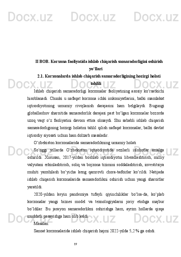 19II BOB. Korxona faoliyatida ishlab chiqarish samaradorligini oshirish
yo‘llari
2.1. Korxonalarda ishlab chiqarish samaradorligining hozirgi holati
tahlili
Ishlab   chiqarish   samaradorligi   korxonalar   faoliyatining   asosiy   ko‘rsatkichi
hisoblanadi.   Chunki   u   nafaqat   korxona   ichki   imkoniyatlarini,   balki   mamlakat
iqtisodiyotining   umumiy   rivojlanish   darajasini   ham   belgilaydi.   Bugungi
globallashuv   sharoitida   samaradorlik   darajasi   past   bo‘lgan   korxonalar   bozorda
uzoq   vaqt   o‘z   faoliyatini   davom   ettira   olmaydi.   Shu   sababli   ishlab   chiqarish
samaradorligining hozirgi holatini tahlil qilish nafaqat  korxonalar, balki davlat
iqtisodiy siyosati uchun ham dolzarb masaladir.
O‘zbekiston korxonalarida samaradorlikning umumiy holati
So‘nggi   yillarda   O‘zbekiston   iqtisodiyotida   sezilarli   islohotlar   amalga
oshirildi.   Xususan,   2017-yildan   boshlab   iqtisodiyotni   liberallashtirish,   milliy
valyutani erkinlashtirish, soliq va bojxona tizimini  soddalashtirish,  investitsiya
muhiti   yaxshilash   bo‘yicha   keng   qamrovli   chora-tadbirlar   ko‘rildi.   Natijada
ishlab   chiqarish   korxonalarida   samaradorlikni   oshirish   uchun   yangi   sharoitlar
yaratildi.
2020-yildan   keyin   pandemiya   tufayli   qiyinchiliklar   bo‘lsa-da,   ko‘plab
korxonalar   yangi   biznes   model   va   texnologiyalarni   joriy   etishga   majbur
bo‘ldilar.   Bu   jarayon   samaradorlikni   oshirishga   ham,   ayrim   hollarda   qisqa
muddatli pasayishga ham olib keldi.
Masalan:
Sanoat korxonalarida ishlab chiqarish hajmi 2022-yilda 5,2 % ga oshdi. 