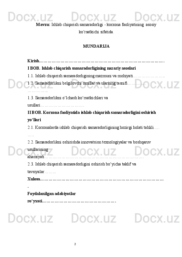 2Mavzu :  I shlab chiqarish samaradorligi - korxona faoliyatining  asosiy
ko’rsatkichi sifatida.
MUNDARIJA
Kirish …………………………………………………………………………….
I BOB. Ishlab chiqarish samaradorligining nazariy asoslari
1.1. Ishlab chiqarish samaradorligining mazmuni va mohiyati …………………..
1.2. Samaradorlikni belgilovchi omillar va ularning tasnifi ………….
…………...
1.3. Samaradorlikni o‘lchash ko‘rsatkichlari va 
usullari ………………………….
II BOB. Korxona faoliyatida ishlab chiqarish samaradorligini oshirish 
yo‘llari
2.1. Korxonalarda ishlab chiqarish samaradorligining hozirgi holati tahlili ….
…..
2.2. Samaradorlikni oshirishda innovatsion texnologiyalar va boshqaruv 
usullarining 
ahamiyati …………………………………………………………….
2.3. Ishlab chiqarish samaradorligini oshirish bo‘yicha taklif va 
tavsiyalar ……...
Xulosa ……………………………………………………………………………
.
Foydalanilgan adabiyotlar 
ro‘yxati ……………………………………………. 