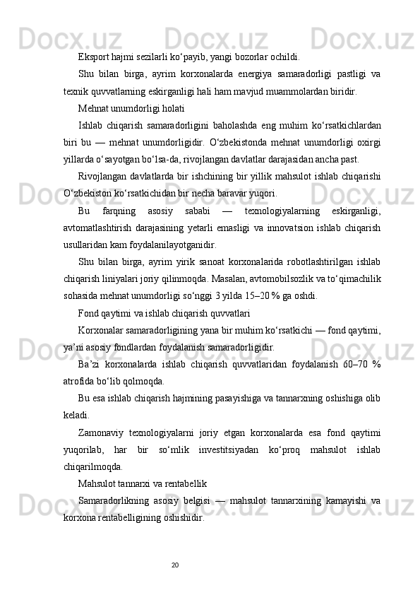 20Eksport hajmi sezilarli ko‘payib, yangi bozorlar ochildi.
Shu   bilan   birga,   ayrim   korxonalarda   energiya   samaradorligi   pastligi   va
texnik quvvatlarning eskirganligi hali ham mavjud muammolardan biridir.
Mehnat unumdorligi holati
Ishlab   chiqarish   samaradorligini   baholashda   eng   muhim   ko‘rsatkichlardan
biri   bu   —   mehnat   unumdorligidir.   O‘zbekistonda   mehnat   unumdorligi   oxirgi
yillarda o‘sayotgan bo‘lsa-da, rivojlangan davlatlar darajasidan ancha past.
Rivojlangan davlatlarda bir  ishchining bir  yillik mahsulot  ishlab chiqarishi
O‘zbekiston ko‘rsatkichidan bir necha baravar yuqori.
Bu   farqning   asosiy   sababi   —   texnologiyalarning   eskirganligi,
avtomatlashtirish   darajasining   yetarli   emasligi   va   innovatsion   ishlab   chiqarish
usullaridan kam foydalanilayotganidir.
Shu   bilan   birga,   ayrim   yirik   sanoat   korxonalarida   robotlashtirilgan   ishlab
chiqarish liniyalari joriy qilinmoqda. Masalan, avtomobilsozlik va to‘qimachilik
sohasida mehnat unumdorligi so‘nggi 3 yilda 15–20 % ga oshdi.
Fond qaytimi va ishlab chiqarish quvvatlari
Korxonalar samaradorligining yana bir muhim ko‘rsatkichi — fond qaytimi,
ya’ni asosiy fondlardan foydalanish samaradorligidir.
Ba’zi   korxonalarda   ishlab   chiqarish   quvvatlaridan   foydalanish   60–70   %
atrofida bo‘lib qolmoqda.
Bu esa ishlab chiqarish hajmining pasayishiga va tannarxning oshishiga olib
keladi.
Zamonaviy   texnologiyalarni   joriy   etgan   korxonalarda   esa   fond   qaytimi
yuqorilab,   har   bir   so‘mlik   investitsiyadan   ko‘proq   mahsulot   ishlab
chiqarilmoqda.
Mahsulot tannarxi va rentabellik
Samaradorlikning   asosiy   belgisi   —   mahsulot   tannarxining   kamayishi   va
korxona rentabelligining oshishidir. 