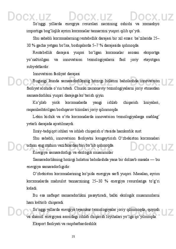 21So‘nggi   yillarda   energiya   resurslari   narxining   oshishi   va   xomashyo
importiga bog‘liqlik ayrim korxonalar tannarxini yuqori qilib qo‘ydi.
Shu sababli korxonalarning rentabellik darajasi bir xil emas: ba’zilarida 25–
30 % gacha yetgan bo‘lsa, boshqalarda 5–7 % darajasida qolmoqda.
Rentabellik   darajasi   yuqori   bo‘lgan   korxonalar   asosan   eksportga
yo‘naltirilgan   va   innovatsion   texnologiyalarni   faol   joriy   etayotgan
subyektlardir.
Innovatsion faoliyat darajasi
Bugungi   kunda   samaradorlikning   hozirgi   holatini   baholashda   innovatsion
faoliyat alohida o‘rin tutadi. Chunki zamonaviy texnologiyalarni joriy etmasdan
samaradorlikni yuqori darajaga ko‘tarish qiyin.
Ko‘plab   yirik   korxonalarda   yangi   ishlab   chiqarish   liniyalari,
raqamlashtirilgan boshqaruv tizimlari joriy qilinmoqda.
Lekin   kichik   va   o‘rta   korxonalarda   innovatsion   texnologiyalarga   mablag‘
yetarli darajada ajratilmaydi.
Ilmiy-tadqiqot ishlari va ishlab chiqarish o‘rtasida hamkorlik sust.
Shu   sababli,   innovatsion   faoliyatni   kengaytirish   O‘zbekiston   korxonalari
uchun eng muhim vazifalardan biri bo‘lib qolmoqda.
Energiya samaradorligi va ekologik muammolar
Samaradorlikning hozirgi holatini baholashda yana bir dolzarb masala — bu
energiya samaradorligidir.
O‘zbekiston korxonalarining ko‘pida energiya sarfi yuqori. Masalan, ayrim
korxonalarda   mahsulot   tannarxining   25–30   %   energiya   resurslariga   to‘g‘ri
keladi.
Bu   esa   nafaqat   samaradorlikni   pasaytiradi,   balki   ekologik   muammolarni
ham keltirib chiqaradi.
So‘nggi yillarda energiya tejamkor texnologiyalar joriy qilinmoqda, quyosh
va shamol energiyasi asosidagi ishlab chiqarish loyihalari yo‘lga qo‘yilmoqda.
Eksport faoliyati va raqobatbardoshlik 