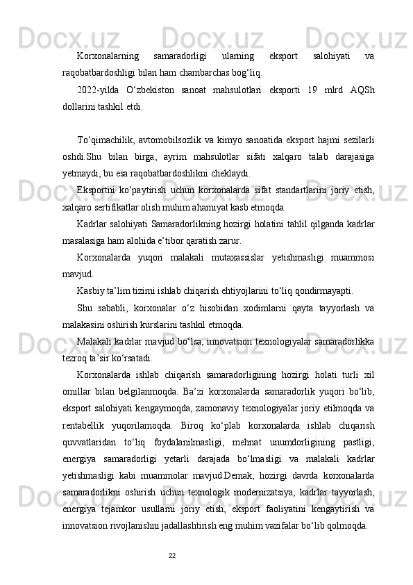 22Korxonalarning   samaradorligi   ularning   eksport   salohiyati   va
raqobatbardoshligi bilan ham chambarchas bog‘liq.
2022-yilda   O‘zbekiston   sanoat   mahsulotlari   eksporti   19   mlrd   AQSh
dollarini tashkil etdi.
To‘qimachilik,   avtomobilsozlik   va   kimyo   sanoatida   eksport   hajmi   sezilarli
oshdi.Shu   bilan   birga,   ayrim   mahsulotlar   sifati   xalqaro   talab   darajasiga
yetmaydi, bu esa raqobatbardoshlikni cheklaydi.
Eksportni   ko‘paytirish   uchun   korxonalarda   sifat   standartlarini   joriy   etish,
xalqaro sertifikatlar olish muhim ahamiyat kasb etmoqda.
Kadrlar salohiyati   Samaradorlikning hozirgi holatini tahlil qilganda kadrlar
masalasiga ham alohida e’tibor qaratish zarur.
Korxonalarda   yuqori   malakali   mutaxassislar   yetishmasligi   muammosi
mavjud.
Kasbiy ta’lim tizimi ishlab chiqarish ehtiyojlarini to‘liq qondirmayapti.
Shu   sababli,   korxonalar   o‘z   hisobidan   xodimlarni   qayta   tayyorlash   va
malakasini oshirish kurslarini tashkil etmoqda.
Malakali kadrlar mavjud bo‘lsa, innovatsion texnologiyalar samaradorlikka
tezroq ta’sir ko‘rsatadi.
Korxonalarda   ishlab   chiqarish   samaradorligining   hozirgi   holati   turli   xil
omillar   bilan   belgilanmoqda.   Ba’zi   korxonalarda   samaradorlik   yuqori   bo‘lib,
eksport  salohiyati  kengaymoqda,  zamonaviy texnologiyalar  joriy etilmoqda va
rentabellik   yuqorilamoqda.   Biroq   ko‘plab   korxonalarda   ishlab   chiqarish
quvvatlaridan   to‘liq   foydalanilmasligi,   mehnat   unumdorligining   pastligi,
energiya   samaradorligi   yetarli   darajada   bo‘lmasligi   va   malakali   kadrlar
yetishmasligi   kabi   muammolar   mavjud.Demak,   hozirgi   davrda   korxonalarda
samaradorlikni   oshirish   uchun   texnologik   modernizatsiya,   kadrlar   tayyorlash,
energiya   tejamkor   usullarni   joriy   etish,   eksport   faoliyatini   kengaytirish   va
innovatsion rivojlanishni jadallashtirish eng muhim vazifalar bo‘lib qolmoqda. 