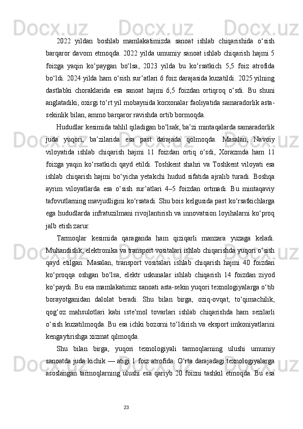 232022   yildan   boshlab   mamlakatimizda   sanoat   ishlab   chiqarishida   o‘sish
barqaror   davom   etmoqda.   2022  yilda   umumiy   sanoat   ishlab   chiqarish   hajmi   5
foizga   yaqin   ko‘paygan   bo‘lsa,   2023   yilda   bu   ko‘rsatkich   5,5   foiz   atrofida
bo‘ldi. 2024 yilda ham o‘sish sur’atlari 6 foiz darajasida kuzatildi. 2025 yilning
dastlabki   choraklarida   esa   sanoat   hajmi   6,5   foizdan   ortiqroq   o‘sdi.   Bu   shuni
anglatadiki, oxirgi to‘rt yil mobaynida korxonalar faoliyatida samaradorlik asta-
sekinlik bilan, ammo barqaror ravishda ortib bormoqda.
Hududlar kesimida tahlil qiladigan bo‘lsak, ba’zi mintaqalarda samaradorlik
juda   yuqori,   ba’zilarida   esa   past   darajada   qolmoqda.   Masalan,   Navоiy
viloyatida   ishlab   chiqarish   hajmi   11   foizdan   ortiq   o‘sdi,   Xorazmda   ham   11
foizga  yaqin ko‘rsatkich  qayd etildi. Toshkent  shahri  va Toshkent  viloyati  esa
ishlab   chiqarish   hajmi   bo‘yicha   yetakchi   hudud   sifatida   ajralib   turadi.   Boshqa
ayrim   viloyatlarda   esa   o‘sish   sur’atlari   4–5   foizdan   ortmadi.   Bu   mintaqaviy
tafovutlarning mavjudligini ko‘rsatadi. Shu bois kelgusida past ko‘rsatkichlarga
ega hududlarda infratuzilmani rivojlantirish va innovatsion loyihalarni ko‘proq
jalb etish zarur.
Tarmoqlar   kesimida   qaraganda   ham   qiziqarli   manzara   yuzaga   keladi.
Muhandislik, elektronika va transport vositalari ishlab chiqarishda yuqori o‘sish
qayd   etilgan.   Masalan,   transport   vositalari   ishlab   chiqarish   hajmi   40   foizdan
ko‘proqqa   oshgan   bo‘lsa,   elektr   uskunalar   ishlab   chiqarish   14   foizdan   ziyod
ko‘paydi. Bu esa mamlakatimiz sanoati asta-sekin yuqori texnologiyalarga o‘tib
borayotganidan   dalolat   beradi.   Shu   bilan   birga,   oziq-ovqat,   to‘qimachilik,
qog‘oz   mahsulotlari   kabi   iste’mol   tovarlari   ishlab   chiqarishda   ham   sezilarli
o‘sish kuzatilmoqda. Bu esa ichki bozorni to‘ldirish va eksport imkoniyatlarini
kengaytirishga xizmat qilmoqda.
Shu   bilan   birga,   yuqori   texnologiyali   tarmoqlarning   ulushi   umumiy
sanoatda juda kichik — atigi 1 foiz atrofida. O‘rta darajadagi texnologiyalarga
asoslangan   tarmoqlarning   ulushi   esa   qariyb   20   foizni   tashkil   etmoqda.   Bu   esa 