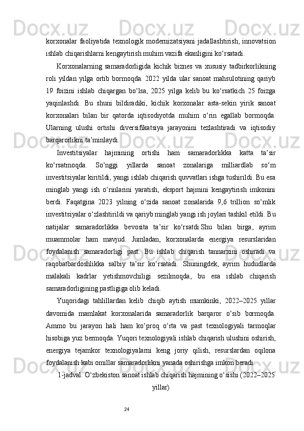 24korxonalar   faoliyatida   texnologik   modernizatsiyani   jadallashtirish,   innovatsion
ishlab chiqarishlarni kengaytirish muhim vazifa ekanligini ko‘rsatadi.
Korxonalarning   samaradorligida   kichik   biznes   va   xususiy   tadbirkorlikning
roli   yildan   yilga   ortib   bormoqda.   2022   yilda   ular   sanoat   mahsulotining   qariyb
19   foizini   ishlab   chiqargan   bo‘lsa,   2025   yilga   kelib   bu   ko‘rsatkich   25   foizga
yaqinlashdi.   Bu   shuni   bildiradiki,   kichik   korxonalar   asta-sekin   yirik   sanoat
korxonalari   bilan   bir   qatorda   iqtisodiyotda   muhim   o‘rin   egallab   bormoqda.
Ularning   ulushi   ortishi   diversifikatsiya   jarayonini   tezlashtiradi   va   iqtisodiy
barqarorlikni ta’minlaydi.
Investitsiyalar   hajmining   ortishi   ham   samaradorlikka   katta   ta’sir
ko‘rsatmoqda.   So‘nggi   yillarda   sanoat   zonalariga   milliardlab   so‘m
investitsiyalar kiritildi, yangi ishlab chiqarish quvvatlari ishga tushirildi. Bu esa
minglab   yangi   ish   o‘rinlarini   yaratish,   eksport   hajmini   kengaytirish   imkonini
berdi.   Faqatgina   2023   yilning   o‘zida   sanoat   zonalarida   9,6   trillion   so‘mlik
investitsiyalar o‘zlashtirildi va qariyb minglab yangi ish joylari tashkil etildi. Bu
natijalar   samaradorlikka   bevosita   ta’sir   ko‘rsatdi.Shu   bilan   birga,   ayrim
muammolar   ham   mavjud.   Jumladan,   korxonalarda   energiya   resurslaridan
foydalanish   samaradorligi   past.   Bu   ishlab   chiqarish   tannarxini   oshiradi   va
raqobatbardoshlikka   salbiy   ta’sir   ko‘rsatadi.   Shuningdek,   ayrim   hududlarda
malakali   kadrlar   yetishmovchiligi   sezilmoqda,   bu   esa   ishlab   chiqarish
samaradorligining pastligiga olib keladi.
Yuqoridagi   tahlillardan   kelib   chiqib   aytish   mumkinki,   2022–2025   yillar
davomida   mamlakat   korxonalarida   samaradorlik   barqaror   o‘sib   bormoqda.
Ammo   bu   jarayon   hali   ham   ko‘proq   o‘rta   va   past   texnologiyali   tarmoqlar
hisobiga yuz bermoqda. Yuqori texnologiyali ishlab chiqarish ulushini oshirish,
energiya   tejamkor   texnologiyalarni   keng   joriy   qilish,   resurslardan   oqilona
foydalanish kabi omillar samaradorlikni yanada oshirishga imkon beradi.
1-jadval. O‘zbekiston sanoat ishlab chiqarish hajmining o‘sishi (2022–2025
yillar) 