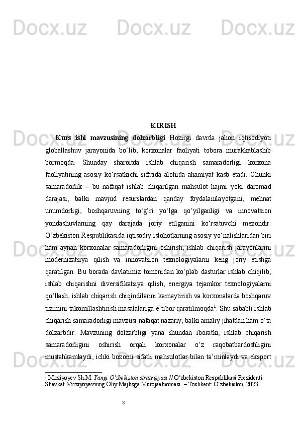 3 KIRISH
Kurs   ishi   mavzusining   dolzarbligi   Hozirgi   davrda   jahon   iqtisodiyoti
globallashuv   jarayonida   bo‘lib,   korxonalar   faoliyati   tobora   murakkablashib
bormoqda.   Shunday   sharoitda   ishlab   chiqarish   samaradorligi   korxona
faoliyatining   asosiy   ko‘rsatkichi   sifatida   alohida   ahamiyat   kasb   etadi.   Chunki
samaradorlik   –   bu   nafaqat   ishlab   chiqarilgan   mahsulot   hajmi   yoki   daromad
darajasi,   balki   mavjud   resurslardan   qanday   foydalanilayotgani,   mehnat
unumdorligi,   boshqaruvning   to‘g‘ri   yo‘lga   qo‘yilganligi   va   innovatsion
yondashuvlarning   qay   darajada   joriy   etilganini   ko‘rsatuvchi   mezondir.
O‘zbekiston Respublikasida iqtisodiy islohotlarning asosiy yo‘nalishlaridan biri
ham   aynan   korxonalar   samaradorligini   oshirish,   ishlab   chiqarish   jarayonlarini
modernizatsiya   qilish   va   innovatsion   texnologiyalarni   keng   joriy   etishga
qaratilgan.   Bu   borada   davlatimiz   tomonidan   ko‘plab   dasturlar   ishlab   chiqilib,
ishlab   chiqarishni   diversifikatsiya   qilish,   energiya   tejamkor   texnologiyalarni
qo‘llash, ishlab chiqarish chiqindilarini kamaytirish va korxonalarda boshqaruv
tizimini takomillashtirish masalalariga e’tibor qaratilmoqda 1
. Shu sababli ishlab
chiqarish samaradorligi mavzusi nafaqat nazariy, balki amaliy jihatdan ham o‘ta
dolzarbdir.   Mavzuning   dolzarbligi   yana   shundan   iboratki,   ishlab   chiqarish
samaradorligini   oshirish   orqali   korxonalar   o‘z   raqobatbardoshligini
mustahkamlaydi, ichki bozorni sifatli mahsulotlar bilan ta’minlaydi  va eksport
1
  Mirziyoyev Sh.M.  Yangi O‘zbekiston strategiyasi  // O‘zbekiston Respublikasi Prezidenti 
Shavkat Mirziyoyevning Oliy Majlisga Murojaatnomasi. – Toshkent: O‘zbekiston, 2023. 