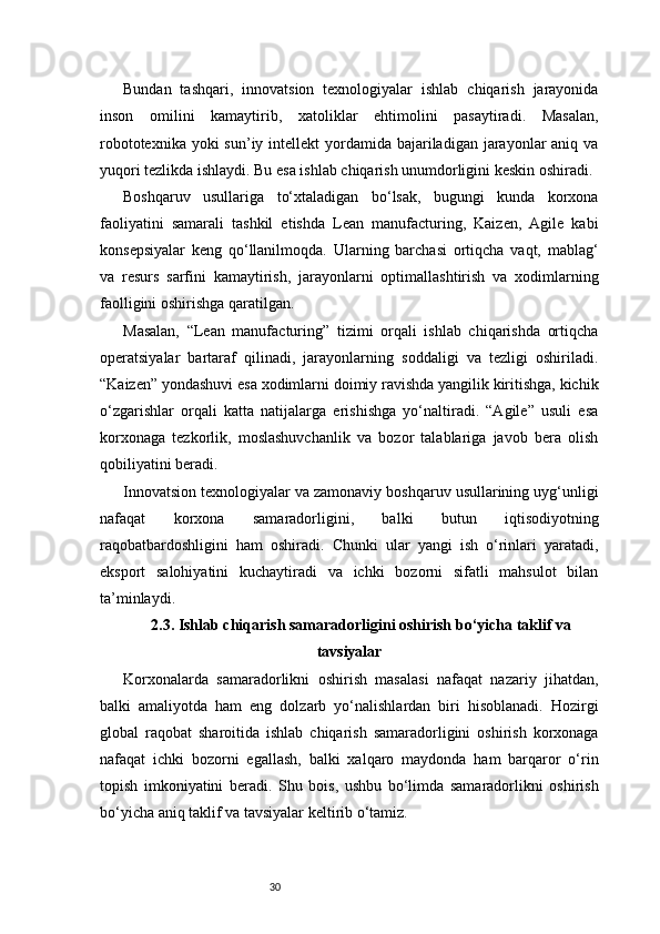 30Bundan   tashqari,   innovatsion   texnologiyalar   ishlab   chiqarish   jarayonida
inson   omilini   kamaytirib,   xatoliklar   ehtimolini   pasaytiradi.   Masalan,
robototexnika yoki  sun’iy intellekt  yordamida bajariladigan jarayonlar  aniq  va
yuqori tezlikda ishlaydi. Bu esa ishlab chiqarish unumdorligini keskin oshiradi.
Boshqaruv   usullariga   to‘xtaladigan   bo‘lsak,   bugungi   kunda   korxona
faoliyatini   samarali   tashkil   etishda   Lean   manufacturing,   Kaizen,   Agile   kabi
konsepsiyalar   keng   qo‘llanilmoqda.   Ularning   barchasi   ortiqcha   vaqt,   mablag‘
va   resurs   sarfini   kamaytirish,   jarayonlarni   optimallashtirish   va   xodimlarning
faolligini oshirishga qaratilgan.
Masalan,   “Lean   manufacturing”   tizimi   orqali   ishlab   chiqarishda   ortiqcha
operatsiyalar   bartaraf   qilinadi,   jarayonlarning   soddaligi   va   tezligi   oshiriladi.
“Kaizen” yondashuvi esa xodimlarni doimiy ravishda yangilik kiritishga, kichik
o‘zgarishlar   orqali   katta   natijalarga   erishishga   yo‘naltiradi.   “Agile”   usuli   esa
korxonaga   tezkorlik,   moslashuvchanlik   va   bozor   talablariga   javob   bera   olish
qobiliyatini beradi.
Innovatsion texnologiyalar va zamonaviy boshqaruv usullarining uyg‘unligi
nafaqat   korxona   samaradorligini,   balki   butun   iqtisodiyotning
raqobatbardoshligini   ham   oshiradi.   Chunki   ular   yangi   ish   o‘rinlari   yaratadi,
eksport   salohiyatini   kuchaytiradi   va   ichki   bozorni   sifatli   mahsulot   bilan
ta’minlaydi.
2.3. Ishlab chiqarish samaradorligini oshirish bo‘yicha taklif va
tavsiyalar
Korxonalarda   samaradorlikni   oshirish   masalasi   nafaqat   nazariy   jihatdan,
balki   amaliyotda   ham   eng   dolzarb   yo‘nalishlardan   biri   hisoblanadi.   Hozirgi
global   raqobat   sharoitida   ishlab   chiqarish   samaradorligini   oshirish   korxonaga
nafaqat   ichki   bozorni   egallash,   balki   xalqaro   maydonda   ham   barqaror   o‘rin
topish   imkoniyatini   beradi.   Shu   bois,   ushbu   bo‘limda   samaradorlikni   oshirish
bo‘yicha aniq taklif va tavsiyalar keltirib o‘tamiz. 