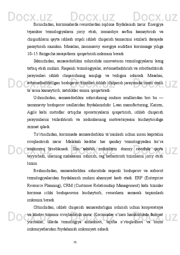 31Birinchidan, korxonalarda resurslardan oqilona foydalanish zarur. Energiya
tejamkor   texnologiyalarni   joriy   etish,   xomashyo   sarfini   kamaytirish   va
chiqindilarni   qayta   ishlash   orqali   ishlab   chiqarish   tannarxini   sezilarli   darajada
pasaytirish   mumkin.   Masalan,   zamonaviy   energiya   auditlari   korxonaga   yiliga
10–15 foizgacha xarajatlarni qisqartirish imkonini beradi.
Ikkinchidan,   samaradorlikni   oshirishda   innovatsion   texnologiyalarni   keng
tatbiq etish muhim. Raqamli texnologiyalar, avtomatlashtirish va robotlashtirish
jarayonlari   ishlab   chiqarishning   aniqligi   va   tezligini   oshiradi.   Masalan,
avtomatlashtirilgan boshqaruv tizimlari ishlab chiqarish jarayonida inson omili
ta’sirini kamaytirib, xatoliklar sonini qisqartiradi.
Uchinchidan,   samaradorlikni   oshirishning   muhim   omillaridan   biri   bu   —
zamonaviy boshqaruv usullaridan foydalanishdir. Lean manufacturing, Kaizen,
Agile   kabi   metodlar   ortiqcha   operatsiyalarni   qisqartirish,   ishlab   chiqarish
jarayonlarini   tezlashtirish   va   xodimlarning   motivatsiyasini   kuchaytirishga
xizmat qiladi.
To‘rtinchidan, korxonada samaradorlikni  ta’minlash uchun inson kapitalini
rivojlantirish   zarur.   Malakali   kadrlar   har   qanday   texnologiyadan   ko‘ra
muhimroq   hisoblanadi.   Shu   sababli   xodimlarni   doimiy   ravishda   qayta
tayyorlash,   ularning   malakasini   oshirish,   rag‘batlantirish   tizimlarini   joriy   etish
lozim.
Beshinchidan,   samaradorlikni   oshirishda   raqamli   boshqaruv   va   axborot
texnologiyalaridan   foydalanish   muhim   ahamiyat   kasb   etadi.   ERP   (Enterprise
Resource Planning), CRM  (Customer Relationship Management)  kabi tizimlar
korxona   ichki   boshqaruvini   kuchaytirib,   resurslarni   samarali   taqsimlash
imkonini beradi.
Oltinchidan,   ishlab   chiqarish   samaradorligini   oshirish   uchun   kooperatsiya
va klaster  tizimini rivojlantirish zarur. Korxonalar o‘zaro hamkorlikda faoliyat
yuritsalar,   ularda   texnologiya   almashuvi,   tajriba   o‘rtoqlashuvi   va   bozor
imkoniyatlaridan foydalanish imkoniyati oshadi. 