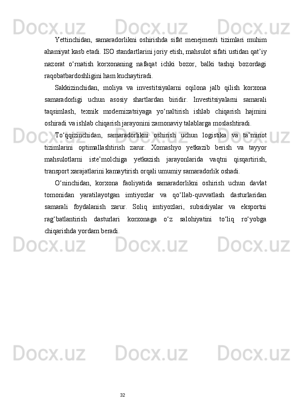 32Yettinchidan,   samaradorlikni   oshirishda   sifat   menejmenti   tizimlari   muhim
ahamiyat kasb etadi. ISO standartlarini joriy etish, mahsulot sifati ustidan qat’iy
nazorat   o‘rnatish   korxonaning   nafaqat   ichki   bozor,   balki   tashqi   bozordagi
raqobatbardoshligini ham kuchaytiradi.
Sakkizinchidan,   moliya   va   investitsiyalarni   oqilona   jalb   qilish   korxona
samaradorligi   uchun   asosiy   shartlardan   biridir.   Investitsiyalarni   samarali
taqsimlash,   texnik   modernizatsiyaga   yo‘naltirish   ishlab   chiqarish   hajmini
oshiradi va ishlab chiqarish jarayonini zamonaviy talablarga moslashtiradi.
To‘qqizinchidan,   samaradorlikni   oshirish   uchun   logistika   va   ta’minot
tizimlarini   optimallashtirish   zarur.   Xomashyo   yetkazib   berish   va   tayyor
mahsulotlarni   iste’molchiga   yetkazish   jarayonlarida   vaqtni   qisqartirish,
transport xarajatlarini kamaytirish orqali umumiy samaradorlik oshadi.
O‘ninchidan,   korxona   faoliyatida   samaradorlikni   oshirish   uchun   davlat
tomonidan   yaratilayotgan   imtiyozlar   va   qo‘llab-quvvatlash   dasturlaridan
samarali   foydalanish   zarur.   Soliq   imtiyozlari,   subsidiyalar   va   eksportni
rag‘batlantirish   dasturlari   korxonaga   o‘z   salohiyatini   to‘liq   ro‘yobga
chiqarishda yordam beradi. 