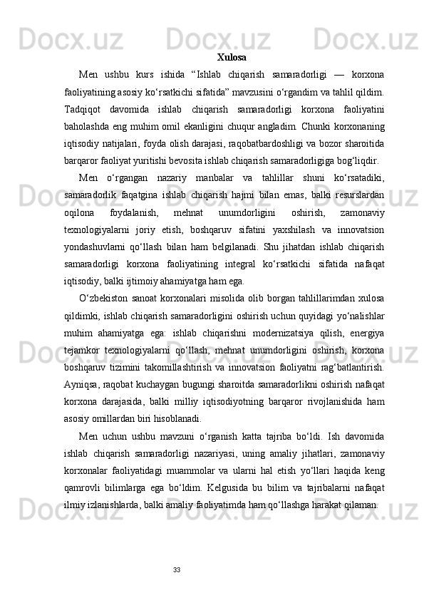 33 Xulosa
Men   ushbu   kurs   ishida   “Ishlab   chiqarish   samaradorligi   —   korxona
faoliyatining asosiy ko‘rsatkichi sifatida” mavzusini o‘rgandim va tahlil qildim.
Tadqiqot   davomida   ishlab   chiqarish   samaradorligi   korxona   faoliyatini
baholashda eng muhim omil ekanligini  chuqur angladim. Chunki  korxonaning
iqtisodiy natijalari, foyda olish darajasi, raqobatbardoshligi va bozor sharoitida
barqaror faoliyat yuritishi bevosita ishlab chiqarish samaradorligiga bog‘liqdir.
Men   o‘rgangan   nazariy   manbalar   va   tahlillar   shuni   ko‘rsatadiki,
samaradorlik   faqatgina   ishlab   chiqarish   hajmi   bilan   emas,   balki   resurslardan
oqilona   foydalanish,   mehnat   unumdorligini   oshirish,   zamonaviy
texnologiyalarni   joriy   etish,   boshqaruv   sifatini   yaxshilash   va   innovatsion
yondashuvlarni   qo‘llash   bilan   ham   belgilanadi.   Shu   jihatdan   ishlab   chiqarish
samaradorligi   korxona   faoliyatining   integral   ko‘rsatkichi   sifatida   nafaqat
iqtisodiy, balki ijtimoiy ahamiyatga ham ega.
O‘zbekiston   sanoat   korxonalari   misolida   olib   borgan   tahlillarimdan   xulosa
qildimki, ishlab chiqarish samaradorligini oshirish uchun quyidagi yo‘nalishlar
muhim   ahamiyatga   ega:   ishlab   chiqarishni   modernizatsiya   qilish,   energiya
tejamkor   texnologiyalarni   qo‘llash,   mehnat   unumdorligini   oshirish,   korxona
boshqaruv   tizimini   takomillashtirish   va   innovatsion   faoliyatni   rag‘batlantirish.
Ayniqsa, raqobat kuchaygan bugungi sharoitda samaradorlikni oshirish nafaqat
korxona   darajasida,   balki   milliy   iqtisodiyotning   barqaror   rivojlanishida   ham
asosiy omillardan biri hisoblanadi.
Men   uchun   ushbu   mavzuni   o‘rganish   katta   tajriba   bo‘ldi.   Ish   davomida
ishlab   chiqarish   samaradorligi   nazariyasi,   uning   amaliy   jihatlari,   zamonaviy
korxonalar   faoliyatidagi   muammolar   va   ularni   hal   etish   yo‘llari   haqida   keng
qamrovli   bilimlarga   ega   bo‘ldim.   Kelgusida   bu   bilim   va   tajribalarni   nafaqat
ilmiy izlanishlarda, balki amaliy faoliyatimda ham qo‘llashga harakat qilaman. 