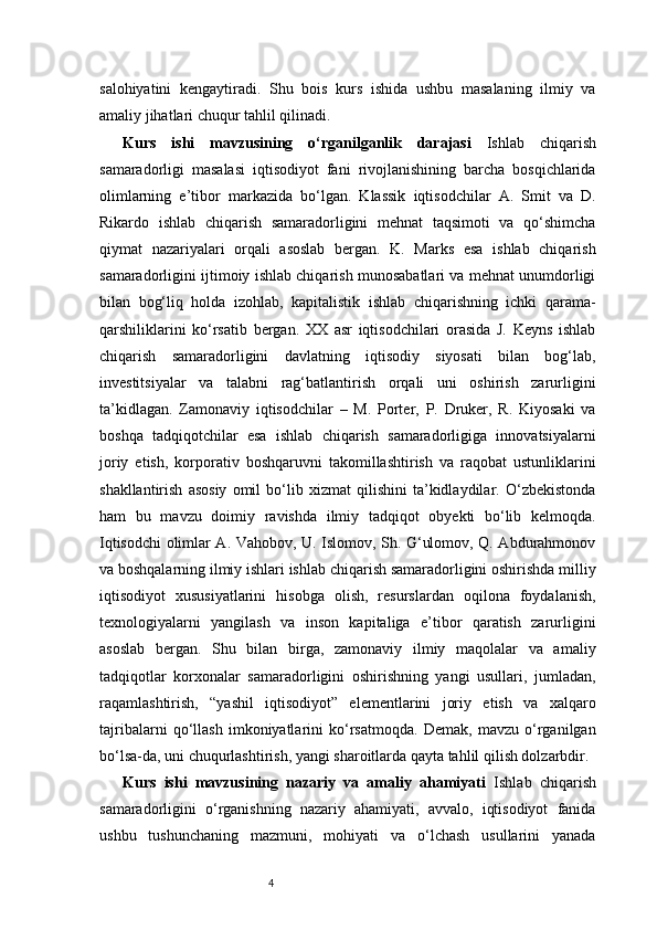 4salohiyatini   kengaytiradi.   Shu   bois   kurs   ishida   ushbu   masalaning   ilmiy   va
amaliy jihatlari chuqur tahlil qilinadi.
Kurs   ishi   mavzusining   o‘rganilganlik   darajasi   Ishlab   chiqarish
samaradorligi   masalasi   iqtisodiyot   fani   rivojlanishining   barcha   bosqichlarida
olimlarning   e’tibor   markazida   bo‘lgan.   Klassik   iqtisodchilar   A.   Smit   va   D.
Rikardo   ishlab   chiqarish   samaradorligini   mehnat   taqsimoti   va   qo‘shimcha
qiymat   nazariyalari   orqali   asoslab   bergan.   K.   Marks   esa   ishlab   chiqarish
samaradorligini ijtimoiy ishlab chiqarish munosabatlari va mehnat unumdorligi
bilan   bog‘liq   holda   izohlab,   kapitalistik   ishlab   chiqarishning   ichki   qarama-
qarshiliklarini   ko‘rsatib   bergan.   XX   asr   iqtisodchilari   orasida   J.   Keyns   ishlab
chiqarish   samaradorligini   davlatning   iqtisodiy   siyosati   bilan   bog‘lab,
investitsiyalar   va   talabni   rag‘batlantirish   orqali   uni   oshirish   zarurligini
ta’kidlagan.   Zamonaviy   iqtisodchilar   –   M.   Porter,   P.   Druker,   R.   Kiyosaki   va
boshqa   tadqiqotchilar   esa   ishlab   chiqarish   samaradorligiga   innovatsiyalarni
joriy   etish,   korporativ   boshqaruvni   takomillashtirish   va   raqobat   ustunliklarini
shakllantirish   asosiy   omil   bo‘lib   xizmat   qilishini   ta’kidlaydilar.   O‘zbekistonda
ham   bu   mavzu   doimiy   ravishda   ilmiy   tadqiqot   obyekti   bo‘lib   kelmoqda.
Iqtisodchi olimlar A. Vahobov, U. Islomov, Sh. G‘ulomov, Q. Abdurahmonov
va boshqalarning ilmiy ishlari ishlab chiqarish samaradorligini oshirishda milliy
iqtisodiyot   xususiyatlarini   hisobga   olish,   resurslardan   oqilona   foydalanish,
texnologiyalarni   yangilash   va   inson   kapitaliga   e’tibor   qaratish   zarurligini
asoslab   bergan.   Shu   bilan   birga,   zamonaviy   ilmiy   maqolalar   va   amaliy
tadqiqotlar   korxonalar   samaradorligini   oshirishning   yangi   usullari,   jumladan,
raqamlashtirish,   “yashil   iqtisodiyot”   elementlarini   joriy   etish   va   xalqaro
tajribalarni   qo‘llash   imkoniyatlarini   ko‘rsatmoqda.   Demak,   mavzu   o‘rganilgan
bo‘lsa-da, uni chuqurlashtirish, yangi sharoitlarda qayta tahlil qilish dolzarbdir.
Kurs   ishi   mavzusining   nazariy   va   amaliy   ahamiyati   Ishlab   chiqarish
samaradorligini   o‘rganishning   nazariy   ahamiyati,   avvalo,   iqtisodiyot   fanida
ushbu   tushunchaning   mazmuni,   mohiyati   va   o‘lchash   usullarini   yanada 