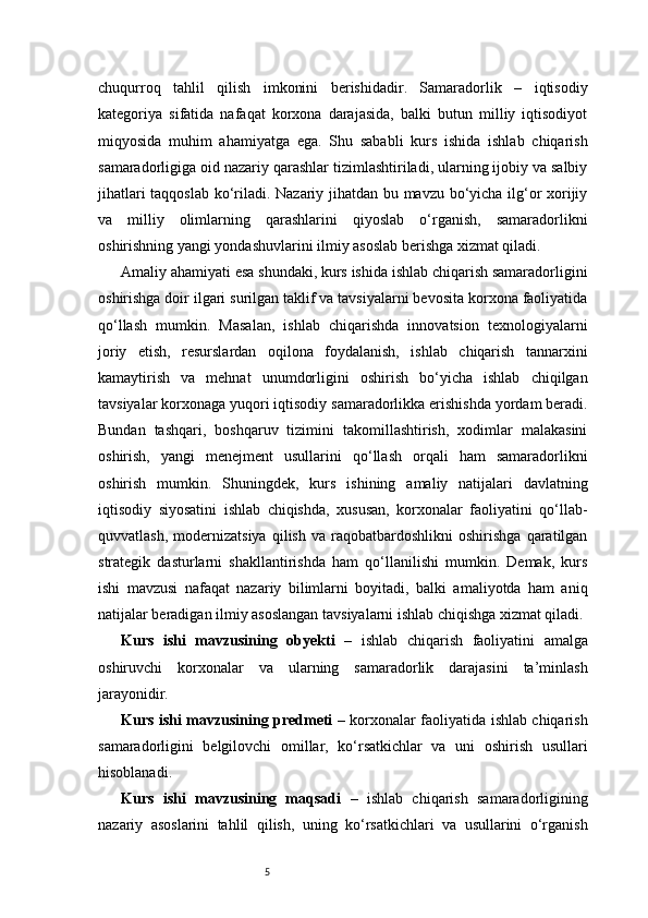 5chuqurroq   tahlil   qilish   imkonini   berishidadir.   Samaradorlik   –   iqtisodiy
kategoriya   sifatida   nafaqat   korxona   darajasida,   balki   butun   milliy   iqtisodiyot
miqyosida   muhim   ahamiyatga   ega.   Shu   sababli   kurs   ishida   ishlab   chiqarish
samaradorligiga oid nazariy qarashlar tizimlashtiriladi, ularning ijobiy va salbiy
jihatlari taqqoslab ko‘riladi. Nazariy jihatdan bu mavzu bo‘yicha ilg‘or xorijiy
va   milliy   olimlarning   qarashlarini   qiyoslab   o‘rganish,   samaradorlikni
oshirishning yangi yondashuvlarini ilmiy asoslab berishga xizmat qiladi.
Amaliy ahamiyati esa shundaki, kurs ishida ishlab chiqarish samaradorligini
oshirishga doir ilgari surilgan taklif va tavsiyalarni bevosita korxona faoliyatida
qo‘llash   mumkin.   Masalan,   ishlab   chiqarishda   innovatsion   texnologiyalarni
joriy   etish,   resurslardan   oqilona   foydalanish,   ishlab   chiqarish   tannarxini
kamaytirish   va   mehnat   unumdorligini   oshirish   bo‘yicha   ishlab   chiqilgan
tavsiyalar korxonaga yuqori iqtisodiy samaradorlikka erishishda yordam beradi.
Bundan   tashqari,   boshqaruv   tizimini   takomillashtirish,   xodimlar   malakasini
oshirish,   yangi   menejment   usullarini   qo‘llash   orqali   ham   samaradorlikni
oshirish   mumkin.   Shuningdek,   kurs   ishining   amaliy   natijalari   davlatning
iqtisodiy   siyosatini   ishlab   chiqishda,   xususan,   korxonalar   faoliyatini   qo‘llab-
quvvatlash,   modernizatsiya   qilish   va  raqobatbardoshlikni   oshirishga   qaratilgan
strategik   dasturlarni   shakllantirishda   ham   qo‘llanilishi   mumkin.   Demak,   kurs
ishi   mavzusi   nafaqat   nazariy   bilimlarni   boyitadi,   balki   amaliyotda   ham   aniq
natijalar beradigan ilmiy asoslangan tavsiyalarni ishlab chiqishga xizmat qiladi.
Kurs   ishi   mavzusining   obyekti   –   ishlab   chiqarish   faoliyatini   amalga
oshiruvchi   korxonalar   va   ularning   samaradorlik   darajasini   ta’minlash
jarayonidir.
Kurs ishi mavzusining predmeti   – korxonalar faoliyatida ishlab chiqarish
samaradorligini   belgilovchi   omillar,   ko‘rsatkichlar   va   uni   oshirish   usullari
hisoblanadi.
Kurs   ishi   mavzusining   maqsadi   –   ishlab   chiqarish   samaradorligining
nazariy   asoslarini   tahlil   qilish,   uning   ko‘rsatkichlari   va   usullarini   o‘rganish 