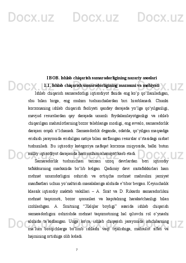 7I BOB. Ishlab chiqarish samaradorligining nazariy asoslari
1.1. Ishlab chiqarish samaradorligining mazmuni va mohiyati
Ishlab   chiqarish   samaradorligi   iqtisodiyot   fanida   eng   ko‘p   qo‘llaniladigan,
shu   bilan   birga,   eng   muhim   tushunchalardan   biri   hisoblanadi.   Chunki
korxonaning   ishlab   chiqarish   faoliyati   qanday   darajada   yo‘lga   qo‘yilganligi,
mavjud   resurslardan   qay   darajada   unumli   foydalanilayotganligi   va   ishlab
chiqarilgan mahsulotlarning bozor talablariga mosligi, eng avvalo, samaradorlik
darajasi  orqali   o‘lchanadi.   Samaradorlik  deganda,  odatda,   qo‘yilgan  maqsadga
erishish jarayonida erishilgan natija bilan sarflangan resurslar o‘rtasidagi nisbat
tushuniladi.   Bu   iqtisodiy   kategoriya   nafaqat   korxona   miqyosida,   balki   butun
milliy iqtisodiyot darajasida ham muhim ahamiyat kasb etadi.
Samaradorlik   tushunchasi   tarixan   uzoq   davrlardan   beri   iqtisodiy
tafakkurning   markazida   bo‘lib   kelgan.   Qadimiy   davr   mutafakkirlari   ham
mehnat   unumdorligini   oshirish   va   ortiqcha   mehnat   mahsulini   jamiyat
manfaatlari uchun yo‘naltirish masalalariga alohida e’tibor bergan. Keyinchalik
klassik   iqtisodiy   maktab   vakillari   –   A.   Smit   va   D.   Rikardo   samaradorlikni
mehnat   taqsimoti,   bozor   qonunlari   va   kapitalning   harakatchanligi   bilan
izohlashgan.   A.   Smitning   “Xalqlar   boyligi”   asarida   ishlab   chiqarish
samaradorligini   oshirishda   mehnat   taqsimotining   hal   qiluvchi   rol   o‘ynashi
alohida   ta’kidlangan.   Unga   ko‘ra,   ishlab   chiqarish   jarayonida   ishchilarning
ma’lum   bosqichlarga   bo‘linib   ishlashi   vaqt   tejalishiga,   mahsulot   sifati   va
hajmining ortishiga olib keladi. 