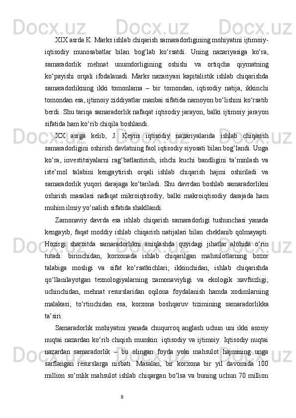 8XIX asrda K. Marks ishlab chiqarish samaradorligining mohiyatini ijtimoiy-
iqtisodiy   munosabatlar   bilan   bog‘lab   ko‘rsatdi.   Uning   nazariyasiga   ko‘ra,
samaradorlik   mehnat   unumdorligining   oshishi   va   ortiqcha   qiymatning
ko‘payishi   orqali   ifodalanadi.   Marks   nazariyasi   kapitalistik   ishlab   chiqarishda
samaradorlikning   ikki   tomonlama   –   bir   tomondan,   iqtisodiy   natija,   ikkinchi
tomondan esa, ijtimoiy ziddiyatlar manbai sifatida namoyon bo‘lishini ko‘rsatib
berdi. Shu tariqa samaradorlik nafaqat iqtisodiy jarayon, balki ijtimoiy jarayon
sifatida ham ko‘rib chiqila boshlandi.
XX   asrga   kelib,   J.   Keyns   iqtisodiy   nazariyalarida   ishlab   chiqarish
samaradorligini oshirish davlatning faol iqtisodiy siyosati bilan bog‘landi. Unga
ko‘ra,   investitsiyalarni   rag‘batlantirish,   ishchi   kuchi   bandligini   ta’minlash   va
iste’mol   talabini   kengaytirish   orqali   ishlab   chiqarish   hajmi   oshiriladi   va
samaradorlik   yuqori   darajaga   ko‘tariladi.   Shu   davrdan   boshlab   samaradorlikni
oshirish   masalasi   nafaqat   mikroiqtisodiy,   balki   makroiqtisodiy   darajada   ham
muhim ilmiy yo‘nalish sifatida shakllandi.
Zamonaviy   davrda   esa   ishlab   chiqarish   samaradorligi   tushunchasi   yanada
kengayib,   faqat   moddiy   ishlab   chiqarish   natijalari   bilan   cheklanib   qolmayapti.
Hozirgi   sharoitda   samaradorlikni   aniqlashda   quyidagi   jihatlar   alohida   o‘rin
tutadi:   birinchidan,   korxonada   ishlab   chiqarilgan   mahsulotlarning   bozor
talabiga   mosligi   va   sifat   ko‘rsatkichlari;   ikkinchidan,   ishlab   chiqarishda
qo‘llanilayotgan   texnologiyalarning   zamonaviyligi   va   ekologik   xavfsizligi;
uchinchidan,   mehnat   resurslaridan   oqilona   foydalanish   hamda   xodimlarning
malakasi;   to‘rtinchidan   esa,   korxona   boshqaruv   tizimining   samaradorlikka
ta’siri.
Samaradorlik   mohiyatini   yanada   chuqurroq   anglash   uchun   uni   ikki   asosiy
nuqtai  nazardan ko‘rib chiqish  mumkin:  iqtisodiy va  ijtimoiy. Iqtisodiy nuqtai
nazardan   samaradorlik   –   bu   olingan   foyda   yoki   mahsulot   hajmining   unga
sarflangan   resurslarga   nisbati.   Masalan,   bir   korxona   bir   yil   davomida   100
million   so‘mlik   mahsulot   ishlab   chiqargan   bo‘lsa   va   buning   uchun   70   million 