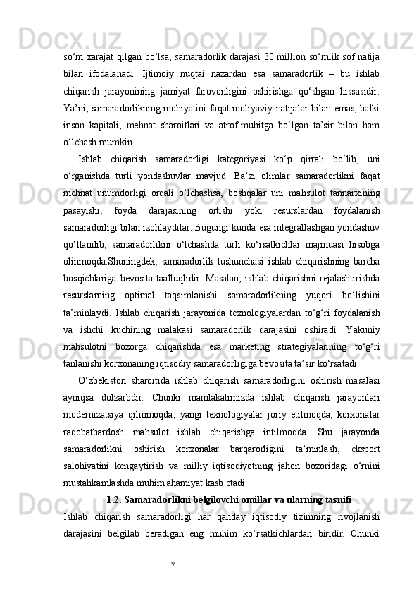 9so‘m  xarajat  qilgan bo‘lsa,  samaradorlik darajasi  30 million so‘mlik sof  natija
bilan   ifodalanadi.   Ijtimoiy   nuqtai   nazardan   esa   samaradorlik   –   bu   ishlab
chiqarish   jarayonining   jamiyat   farovonligini   oshirishga   qo‘shgan   hissasidir.
Ya’ni, samaradorlikning mohiyatini faqat moliyaviy natijalar bilan emas, balki
inson   kapitali,   mehnat   sharoitlari   va   atrof-muhitga   bo‘lgan   ta’sir   bilan   ham
o‘lchash mumkin.
Ishlab   chiqarish   samaradorligi   kategoriyasi   ko‘p   qirrali   bo‘lib,   uni
o‘rganishda   turli   yondashuvlar   mavjud.   Ba’zi   olimlar   samaradorlikni   faqat
mehnat   unumdorligi   orqali   o‘lchashsa,   boshqalar   uni   mahsulot   tannarxining
pasayishi,   foyda   darajasining   ortishi   yoki   resurslardan   foydalanish
samaradorligi bilan izohlaydilar. Bugungi kunda esa integrallashgan yondashuv
qo‘llanilib,   samaradorlikni   o‘lchashda   turli   ko‘rsatkichlar   majmuasi   hisobga
olinmoqda.Shuningdek,   samaradorlik   tushunchasi   ishlab   chiqarishning   barcha
bosqichlariga   bevosita   taalluqlidir.   Masalan,   ishlab   chiqarishni   rejalashtirishda
resurslarning   optimal   taqsimlanishi   samaradorlikning   yuqori   bo‘lishini
ta’minlaydi.   Ishlab   chiqarish   jarayonida   texnologiyalardan   to‘g‘ri   foydalanish
va   ishchi   kuchining   malakasi   samaradorlik   darajasini   oshiradi.   Yakuniy
mahsulotni   bozorga   chiqarishda   esa   marketing   strategiyalarining   to‘g‘ri
tanlanishi korxonaning iqtisodiy samaradorligiga bevosita ta’sir ko‘rsatadi.
O‘zbekiston   sharoitida   ishlab   chiqarish   samaradorligini   oshirish   masalasi
ayniqsa   dolzarbdir.   Chunki   mamlakatimizda   ishlab   chiqarish   jarayonlari
modernizatsiya   qilinmoqda,   yangi   texnologiyalar   joriy   etilmoqda,   korxonalar
raqobatbardosh   mahsulot   ishlab   chiqarishga   intilmoqda.   Shu   jarayonda
samaradorlikni   oshirish   korxonalar   barqarorligini   ta’minlash,   eksport
salohiyatini   kengaytirish   va   milliy   iqtisodiyotning   jahon   bozoridagi   o‘rnini
mustahkamlashda muhim ahamiyat kasb etadi.
1.2. Samaradorlikni belgilovchi omillar va ularning tasnifi
Ishlab   chiqarish   samaradorligi   har   qanday   iqtisodiy   tizimning   rivojlanish
darajasini   belgilab   beradigan   eng   muhim   ko‘rsatkichlardan   biridir.   Chunki 