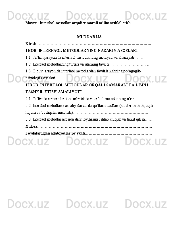 Mavzu : Interfaol metodlar orqali samarali ta’lim tashkil etish
MUNDARIJA
Kirish……………………………………………………………………………
I BOB. INTERFAOL METODLARNING NAZARIY ASOSLARI
1.1. Ta’lim jarayonida interfaol metodlarning mohiyati va ahamiyati…….……
1.2. Interfaol metodlarning turlari va ularning tavsifi………………………..…
1.3. O‘quv jarayonida interfaol metodlardan foydalanishning pedagogik-
psixologik asoslari………………………………………………………….….
II BOB. INTERFAOL METODLAR ORQALI SAMARALI TA’LIMNI 
TASHKIL ETISH AMALIYOTI
2.1. Ta’limda samaradorlikni oshirishda interfaol metodlarning o‘rni……..…...
2.2. Interfaol metodlarni amaliy darslarda qo‘llash usullari (klaster, B-B-B, aqlli
hujum va boshqalar misolida)…………………………………………………....
2.3. Interfaol metodlar asosida dars loyihasini ishlab chiqish va tahlil qilish…...
Xulosa……………………………………………………………………………
Foydalanilgan adabiyotlar ro‘yxati…………………………………………… 