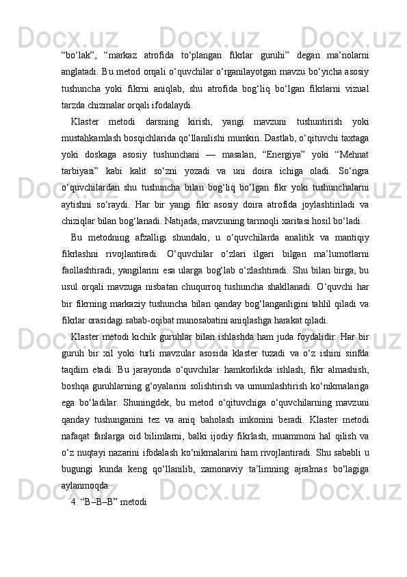 “bo‘lak”,   “markaz   atrofida   to‘plangan   fikrlar   guruhi”   degan   ma’nolarni
anglatadi. Bu metod orqali o‘quvchilar o‘rganilayotgan mavzu bo‘yicha asosiy
tushuncha   yoki   fikrni   aniqlab,   shu   atrofida   bog‘liq   bo‘lgan   fikrlarni   vizual
tarzda chizmalar orqali ifodalaydi.
Klaster   metodi   darsning   kirish,   yangi   mavzuni   tushuntirish   yoki
mustahkamlash bosqichlarida qo‘llanilishi mumkin. Dastlab, o‘qituvchi taxtaga
yoki   doskaga   asosiy   tushunchani   —   masalan,   “Energiya”   yoki   “Mehnat
tarbiyasi”   kabi   kalit   so‘zni   yozadi   va   uni   doira   ichiga   oladi.   So‘ngra
o‘quvchilardan   shu   tushuncha   bilan   bog‘liq   bo‘lgan   fikr   yoki   tushunchalarni
aytishni   so‘raydi.   Har   bir   yangi   fikr   asosiy   doira   atrofida   joylashtiriladi   va
chiziqlar bilan bog‘lanadi. Natijada, mavzuning tarmoqli xaritasi hosil bo‘ladi.
Bu   metodning   afzalligi   shundaki,   u   o‘quvchilarda   analitik   va   mantiqiy
fikrlashni   rivojlantiradi.   O‘quvchilar   o‘zlari   ilgari   bilgan   ma’lumotlarni
faollashtiradi,   yangilarini   esa   ularga   bog‘lab   o‘zlashtiradi.   Shu   bilan   birga,   bu
usul   orqali   mavzuga   nisbatan   chuqurroq   tushuncha   shakllanadi.   O‘quvchi   har
bir   fikrning  markaziy   tushuncha   bilan  qanday   bog‘langanligini   tahlil   qiladi   va
fikrlar orasidagi sabab-oqibat munosabatini aniqlashga harakat qiladi.
Klaster   metodi   kichik   guruhlar   bilan   ishlashda   ham   juda   foydalidir.  Har   bir
guruh   bir   xil   yoki   turli   mavzular   asosida   klaster   tuzadi   va   o‘z   ishini   sinfda
taqdim   etadi.   Bu   jarayonda   o‘quvchilar   hamkorlikda   ishlash,   fikr   almashish,
boshqa guruhlarning g‘oyalarini solishtirish  va umumlashtirish ko‘nikmalariga
ega   bo‘ladilar.   Shuningdek,   bu   metod   o‘qituvchiga   o‘quvchilarning   mavzuni
qanday   tushunganini   tez   va   aniq   baholash   imkonini   beradi.   Klaster   metodi
nafaqat   fanlarga   oid   bilimlarni,   balki   ijodiy   fikrlash,   muammoni   hal   qilish   va
o‘z nuqtayi nazarini ifodalash ko‘nikmalarini ham rivojlantiradi. Shu sababli u
bugungi   kunda   keng   qo‘llanilib,   zamonaviy   ta’limning   ajralmas   bo‘lagiga
aylanmoqda.
4. “B–B–B” metodi  