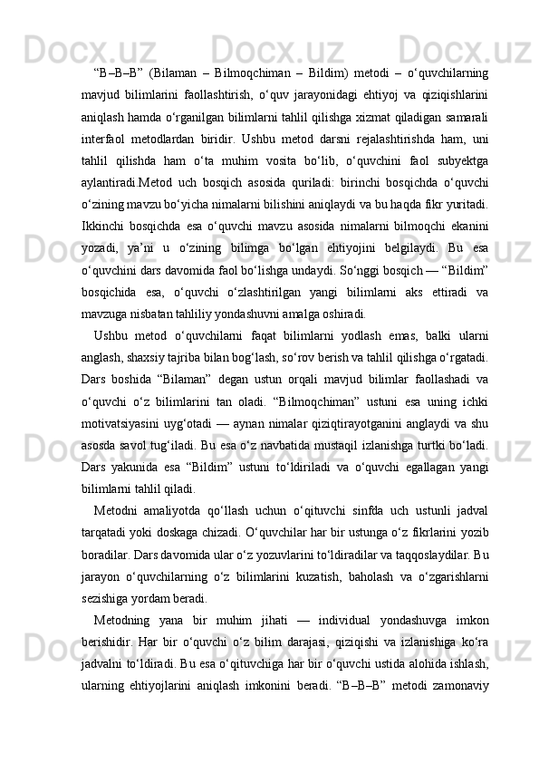 “B–B–B”   (Bilaman   –   Bilmoqchiman   –   Bildim)   metodi   –   o‘quvchilarning
mavjud   bilimlarini   faollashtirish,   o‘quv   jarayonidagi   ehtiyoj   va   qiziqishlarini
aniqlash hamda o‘rganilgan bilimlarni tahlil qilishga xizmat qiladigan samarali
interfaol   metodlardan   biridir.   Ushbu   metod   darsni   rejalashtirishda   ham,   uni
tahlil   qilishda   ham   o‘ta   muhim   vosita   bo‘lib,   o‘quvchini   faol   subyektga
aylantiradi.Metod   uch   bosqich   asosida   quriladi:   birinchi   bosqichda   o‘quvchi
o‘zining mavzu bo‘yicha nimalarni bilishini aniqlaydi va bu haqda fikr yuritadi.
Ikkinchi   bosqichda   esa   o‘quvchi   mavzu   asosida   nimalarni   bilmoqchi   ekanini
yozadi,   ya’ni   u   o‘zining   bilimga   bo‘lgan   ehtiyojini   belgilaydi.   Bu   esa
o‘quvchini dars davomida faol bo‘lishga undaydi. So‘nggi bosqich — “Bildim”
bosqichida   esa,   o‘quvchi   o‘zlashtirilgan   yangi   bilimlarni   aks   ettiradi   va
mavzuga nisbatan tahliliy yondashuvni amalga oshiradi.
Ushbu   metod   o‘quvchilarni   faqat   bilimlarni   yodlash   emas,   balki   ularni
anglash, shaxsiy tajriba bilan bog‘lash, so‘rov berish va tahlil qilishga o‘rgatadi.
Dars   boshida   “Bilaman”   degan   ustun   orqali   mavjud   bilimlar   faollashadi   va
o‘quvchi   o‘z   bilimlarini   tan   oladi.   “Bilmoqchiman”   ustuni   esa   uning   ichki
motivatsiyasini   uyg‘otadi  —  aynan  nimalar  qiziqtirayotganini   anglaydi   va  shu
asosda savol  tug‘iladi. Bu esa o‘z navbatida mustaqil  izlanishga turtki bo‘ladi.
Dars   yakunida   esa   “Bildim”   ustuni   to‘ldiriladi   va   o‘quvchi   egallagan   yangi
bilimlarni tahlil qiladi.
Metodni   amaliyotda   qo‘llash   uchun   o‘qituvchi   sinfda   uch   ustunli   jadval
tarqatadi yoki doskaga chizadi. O‘quvchilar har bir ustunga o‘z fikrlarini yozib
boradilar. Dars davomida ular o‘z yozuvlarini to‘ldiradilar va taqqoslaydilar. Bu
jarayon   o‘quvchilarning   o‘z   bilimlarini   kuzatish,   baholash   va   o‘zgarishlarni
sezishiga yordam beradi.
Metodning   yana   bir   muhim   jihati   —   individual   yondashuvga   imkon
berishidir.   Har   bir   o‘quvchi   o‘z   bilim   darajasi,   qiziqishi   va   izlanishiga   ko‘ra
jadvalni to‘ldiradi. Bu esa o‘qituvchiga har bir o‘quvchi ustida alohida ishlash,
ularning   ehtiyojlarini   aniqlash   imkonini   beradi.   “B–B–B”   metodi   zamonaviy 