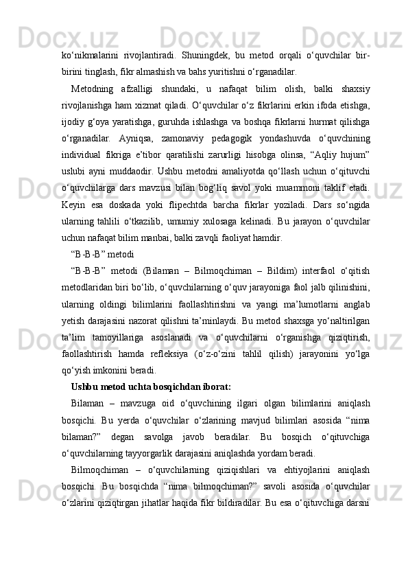 ko‘nikmalarini   rivojlantiradi.   Shuningdek,   bu   metod   orqali   o‘quvchilar   bir-
birini tinglash, fikr almashish va bahs yuritishni o‘rganadilar.
Metodning   afzalligi   shundaki,   u   nafaqat   bilim   olish,   balki   shaxsiy
rivojlanishga ham xizmat  qiladi. O‘quvchilar  o‘z fikrlarini erkin ifoda etishga,
ijodiy g‘oya yaratishga, guruhda ishlashga  va boshqa fikrlarni hurmat qilishga
o‘rganadilar.   Ayniqsa,   zamonaviy   pedagogik   yondashuvda   o‘quvchining
individual   fikriga   e’tibor   qaratilishi   zarurligi   hisobga   olinsa,   “Aqliy   hujum”
uslubi   ayni   muddaodir.   Ushbu   metodni   amaliyotda   qo‘llash   uchun   o‘qituvchi
o‘quvchilarga   dars   mavzusi   bilan   bog‘liq   savol   yoki   muammoni   taklif   etadi.
Keyin   esa   doskada   yoki   flipechtda   barcha   fikrlar   yoziladi.   Dars   so‘ngida
ularning   tahlili   o‘tkazilib,   umumiy   xulosaga   kelinadi.   Bu   jarayon   o‘quvchilar
uchun nafaqat bilim manbai, balki zavqli faoliyat hamdir.
“B-B-B” metodi 
“B-B-B”   metodi   (Bilaman   –   Bilmoqchiman   –   Bildim)   interfaol   o‘qitish
metodlaridan biri bo‘lib, o‘quvchilarning o‘quv jarayoniga faol jalb qilinishini,
ularning   oldingi   bilimlarini   faollashtirishni   va   yangi   ma’lumotlarni   anglab
yetish darajasini  nazorat qilishni  ta’minlaydi. Bu metod shaxsga  yo‘naltirilgan
ta’lim   tamoyillariga   asoslanadi   va   o‘quvchilarni   o‘rganishga   qiziqtirish,
faollashtirish   hamda   refleksiya   (o‘z-o‘zini   tahlil   qilish)   jarayonini   yo‘lga
qo‘yish imkonini beradi.
Ushbu metod uchta bosqichdan iborat:
Bilaman   –   mavzuga   oid   o‘quvchining   ilgari   olgan   bilimlarini   aniqlash
bosqichi.   Bu   yerda   o‘quvchilar   o‘zlarining   mavjud   bilimlari   asosida   “nima
bilaman?”   degan   savolga   javob   beradilar.   Bu   bosqich   o‘qituvchiga
o‘quvchilarning tayyorgarlik darajasini aniqlashda yordam beradi.
Bilmoqchiman   –   o‘quvchilarning   qiziqishlari   va   ehtiyojlarini   aniqlash
bosqichi.   Bu   bosqichda   “nima   bilmoqchiman?”   savoli   asosida   o‘quvchilar
o‘zlarini qiziqtirgan jihatlar haqida fikr bildiradilar. Bu esa o‘qituvchiga darsni 